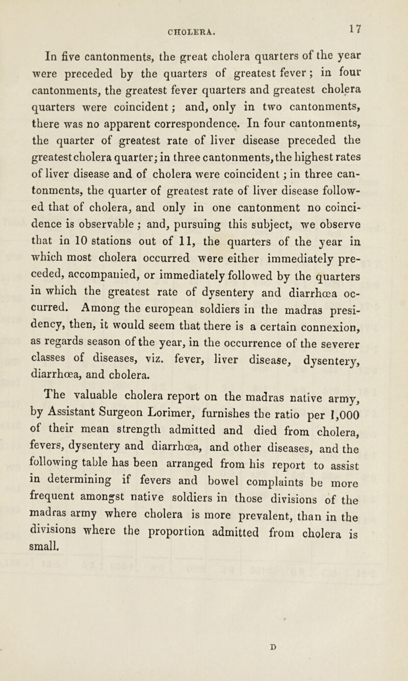 In five cantonments, the great cholera quarters of the year were preceded by the quarters of greatest fever; in four cantonments, the greatest fever quarters and greatest cholera quarters were coincident; and, only in two cantonments, there was no apparent correspondence. In four cantonments, the quarter of greatest rate of liver disease preceded the greatest cholera quarter; in three cantonments, the highest rates of liver disease and of cholera were coincident; in three can- tonments, the quarter of greatest rate of liver disease follow- ed that of cholera, and only in one cantonment no coinci- dence is observable ; and, pursuing this subject, we observe that in 10 stations out of 11, the quarters of the year in which most cholera occurred were either immediately pre- ceded, accompanied, or immediately followed by the quarters in which the greatest rate of dysentery and diarrhoea oc- curred. Among the european soldiers in the madras presi- dency, then, it would seem that there is a certain connexion, as regards season of the year, in the occurrence of the severer classes of diseases, viz. fever, liver disease, dysentery, diarrhoea, and cholera. The valuable cholera report on the madras native army, by Assistant Surgeon Lorimer, furnishes the ratio per 1,000 of their mean strength admitted and died from cholera, fevers, dysentery and diarrhoea, and other diseases, and the following table has been arranged from his report to assist in determining if fevers and bowel complaints be more frequent amongst native soldiers in those divisions of the madras army where cholera is more prevalent, than in the divisions where the proportion admitted from cholera is small. D