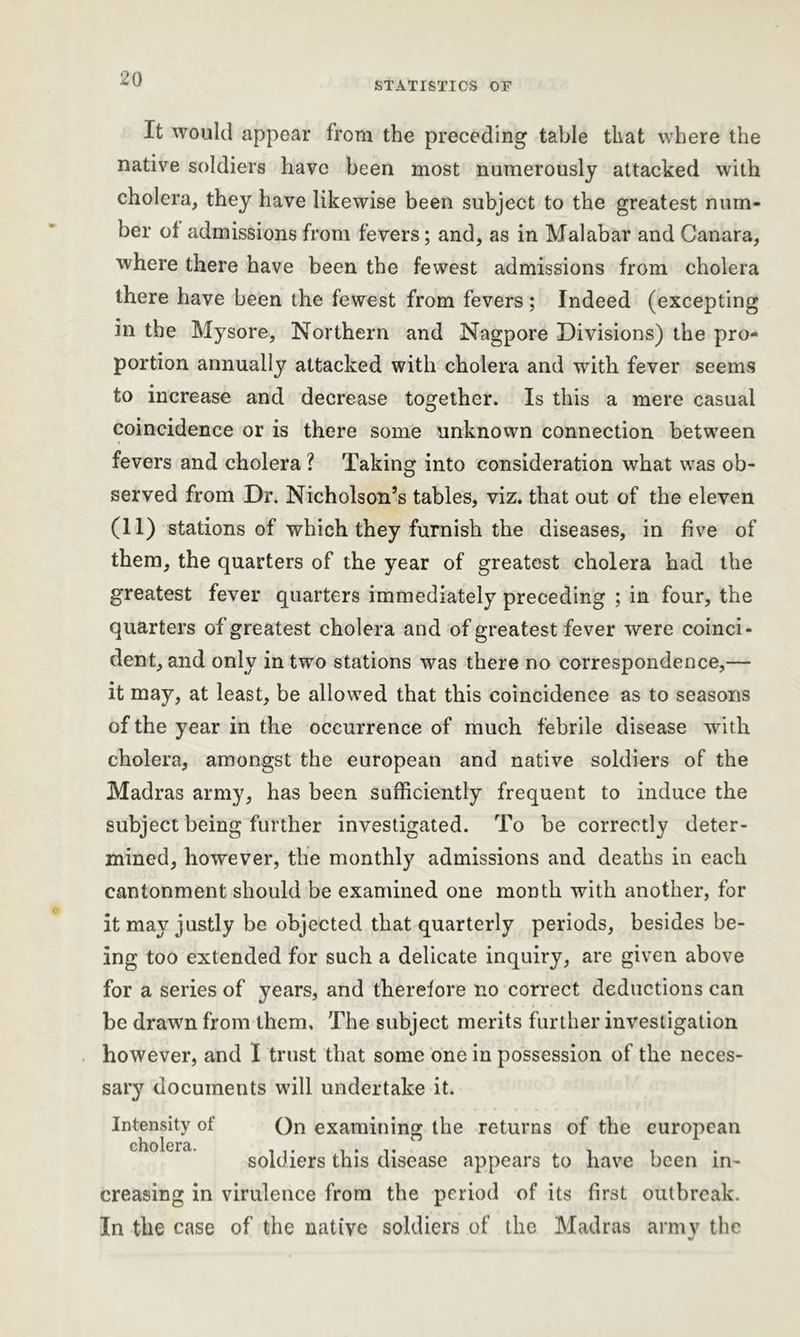STATISTICS OF It would appear from the preceding table that where the native soldiers have been most numerously attacked with cholera, they have likewise been subject to the greatest num- ber of admissions from fevers; and, as in Malabar and Canara, where there have been the fewest admissions from cholera there have been the fewest from fevers ; Indeed (excepting in the Mysore, Northern and Nagpore Divisions) the pro- portion annually attacked with cholera and with fever seems to increase and decrease together. Is this a mere casual coincidence or is there some unknown connection between fevers and cholera ? Taking into consideration what was ob- served from Dr. Nicholson’s tables, viz. that out of the eleven (11) stations of which they furnish the diseases, in five of them, the quarters of the year of greatest cholera had the greatest fever quarters immediately preceding ; in four, the quarters of greatest cholera and of greatest fever were coinci- dent, and only in two stations was there no correspondence,— it may, at least, be allowed that this coincidence as to seasons of the year in the occurrence of much febrile disease with cholera, amongst the european and native soldiers of the Madras army, has been sufficiently frequent to induce the subject being further investigated. To be correctly deter- mined, however, the monthly admissions and deaths in each cantonment should be examined one month with another, for it may justly be objected that quarterly periods, besides be- ing too extended for such a delicate inquiry, are given above for a series of years, and therefore no correct deductions can he drawn from them. The subject merits further investigation however, and I trust that some one in possession of the neces- sary documents will undertake it. Intensity of ()n examining the returns of the european soldiers this disease appears to have been in- creasing in virulence from the period of its first outbreak. In the case of the native soldiers of the Madras army the