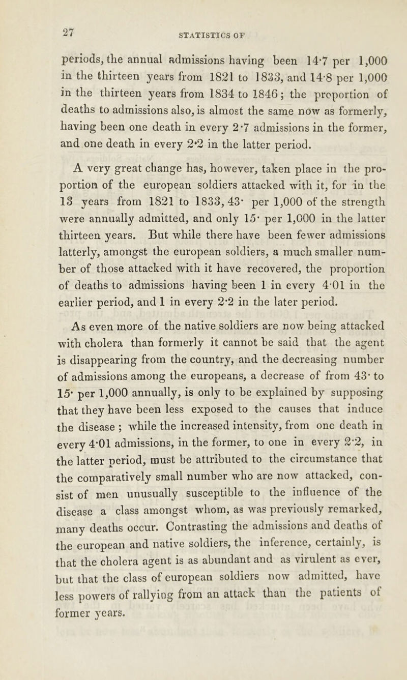 STATISTICS OF periods* the annual admissionshaving been 14*7 per 1,000 in the thirteen years from 1821 to 1833, and 148 per 1,000 in the thirteen years from 1834 to 1846; the proportion of deaths to admissions also, is almost the same now as formerly, having been one death in every 2*7 admissions in the former, and one death in every 2*2 in the latter period. A very great change has, however, taken place in the pro- portion of the european soldiers attacked with it, for in the 13 years from 1821 to 1833,43* per 1,000 of the strength were annually admitted, and only 15* per 1,000 in the latter thirteen years. But while there have been fewer admissions latterly, amongst the european soldiers, a much smaller num- ber of those attacked with it have recovered, the proportion of deaths to admissions having been 1 in every 4-01 in the earlier period, and 1 in every 2*2 in the later period. As even more of the native soldiers are now being attacked with cholera than formerly it cannot be said that the agent is disappearing from the country, and the decreasing number of admissions among the europeans, a decrease of from 43* to 15* per 1,000 annually, is only to be explained by supposing that they have been less exposed to the causes that induce the disease ; while the increased intensity, from one death in every 4*01 admissions, in the former, to one in every 2*2, in the latter period, must be attributed to the circumstance that the comparatively small number who are now attacked, con- sist of men unusually susceptible to the influence of the disease a class amongst whom, as was previously remarked, many deaths occur. Contrasting the admissions and deaths of the european and native soldiers, the inference, certainly, is that the cholera agent is as abundant and as virulent as ever, but that the class of european soldiers now admitted, have less powers of rallying from an attack than the patients ot former years.