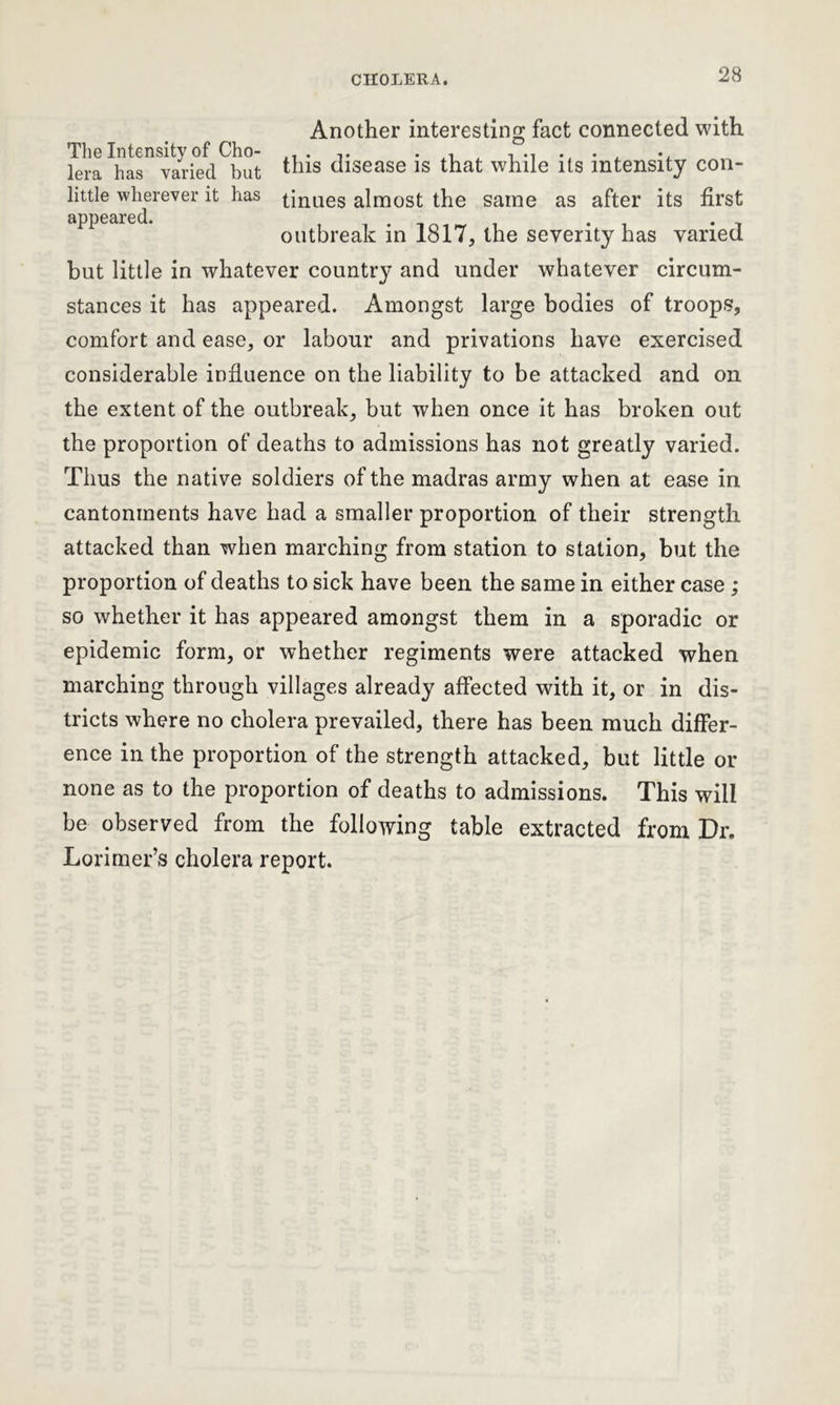 Another interesting fact connected with The Intensity of Cho- . . , , , lera has varied but this disease is that while its intensity con- little wherever it has tinues almost the same as after its first outbreak in 1817, the severity has varied but little in whatever country and under whatever circum- stances it has appeared. Amongst large bodies of troops, comfort and ease, or labour and privations have exercised considerable influence on the liability to be attacked and on the extent of the outbreak, but when once it has broken out the proportion of deaths to admissions has not greatly varied. Thus the native soldiers of the madras army when at ease in cantonments have had a smaller proportion of their strength attacked than when marching from station to station, but the proportion of deaths to sick have been the same in either case ; so whether it has appeared amongst them in a sporadic or epidemic form, or whether regiments were attacked when marching through villages already affected with it, or in dis- tricts where no cholera prevailed, there has been much differ- ence in the proportion of the strength attacked, but little or none as to the proportion of deaths to admissions. This will be observed from the following table extracted from Dr. Lorimer’s cholera report.