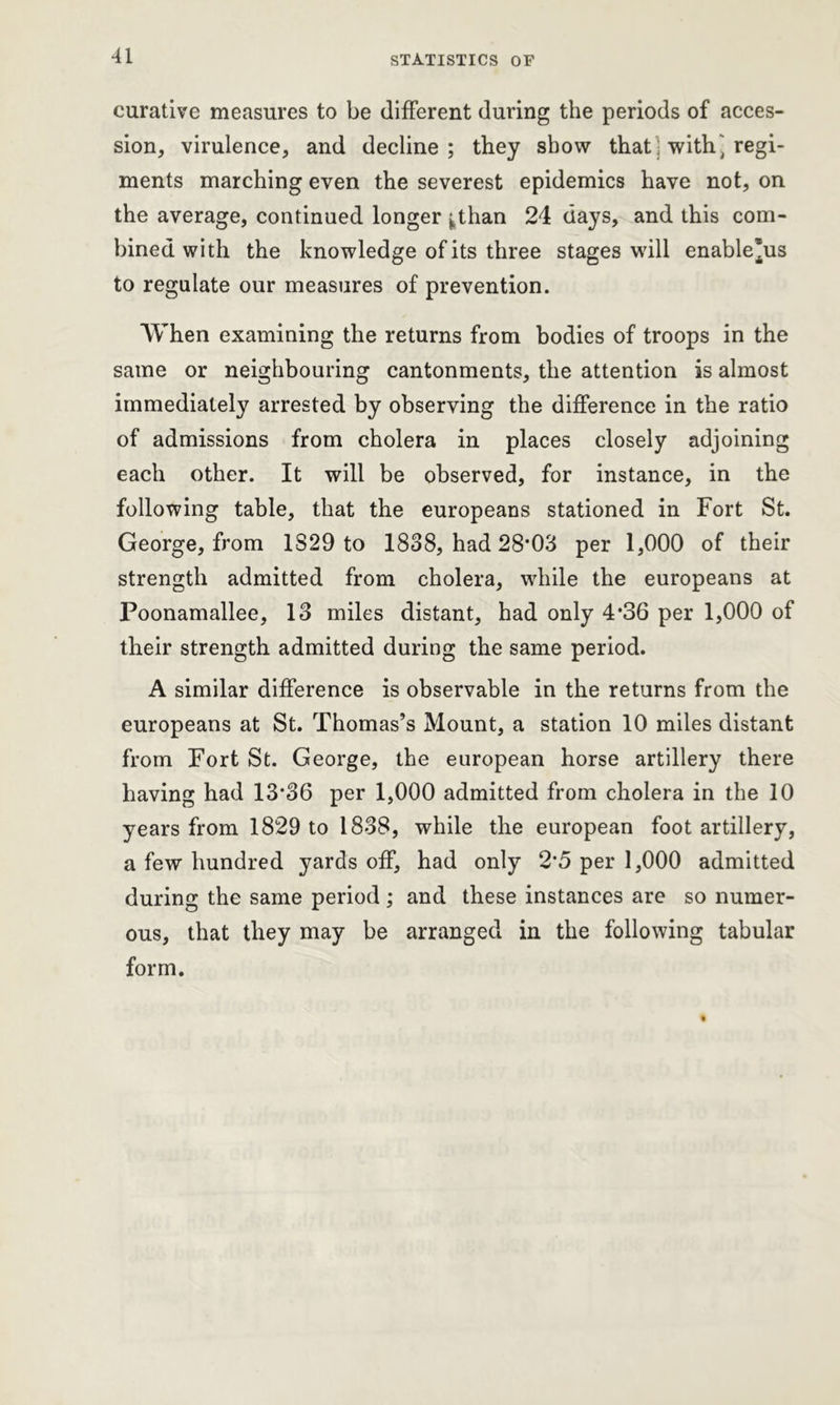 curative measures to be different during the periods of acces- sion, virulence, and decline; they show that: with] regi- ments marching even the severest epidemics have not, on the average, continued longer ^tlian 24 days, and this com- bined with the knowledge of its three stages will enable*us to regulate our measures of prevention. When examining the returns from bodies of troops in the same or neighbouring cantonments, the attention is almost immediately arrested by observing the difference in the ratio of admissions from cholera in places closely adjoining each other. It will be observed, for instance, in the following table, that the europeans stationed in Fort St. George, from 1S29 to 1838, had 28’03 per 1,000 of their strength admitted from cholera, while the europeans at Poonamallee, 13 miles distant, had only 4*36 per 1,000 of their strength admitted during the same period. A similar difference is observable in the returns from the europeans at St. Thomas’s Mount, a station 10 miles distant from Fort St. George, the european horse artillery there having had 13*36 per 1,000 admitted from cholera in the 10 years from 1829 to 1838, while the european foot artillery, a few hundred yards off, had only 2*5 per 1,000 admitted during the same period ; and these instances are so numer- ous, that they may be arranged in the following tabular form.