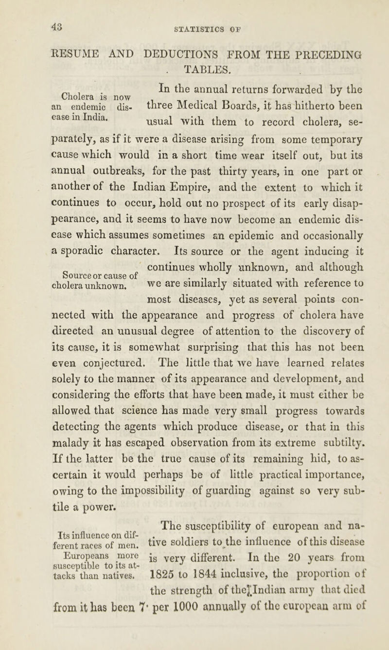 RESUME AND DEDUCTIONS FROM THE PRECEDING . TABLES. . In the annual returns forwarded by the Cholera is now an endemic dis- three Medical Boards, it has hitherto been ease in India. usual with them to record cholera, se- parately, as if it were a disease arising from some temporary cause which would in a short time wear itself out, but its annual outbreaks, for the past thirty years, in one part or another of the Indian Empire, and the extent to which it continues to occur, hold out no prospect of its early disap- pearance, and it seems to have now become an endemic dis- ease which assumes sometimes an epidemic and occasionally a sporadic character. Its source or the agent inducing it continues wholly unknown, and although Source or cause of .... . .. . . ,, cholera unknown. we are similarly situated with reference to most diseases, yet as several points con- nected with the appearance and progress of cholera have directed an unusual degree of attention to the discovery of its cause, it is somewhat surprising that this has not been even conjectured. The little that we have learned relates solely to the manner of its appearance and development, and considering the efforts that have been made, it must either be allowed that science has made very small progress towards detecting the agents which produce disease, or that in this malady it has escaped observation from its extreme subtilty. If the latter be the true cause of its remaining hid, to as- certain it would perhaps be of little practical importance, owing to the impossibility of guarding against so very sub- tile a power. The susceptibility of european and na- Its influence on dif- . ... ^ ferent races of men. five soldiers to the influence ol this disease Europeans more very different. In the 20 years from susceptible to its at- J .... tacks than natives. 1825 to 1844 inclusive, the proportion ot the strength of theJTndian army that died from it lias been 7’ per 1000 annually of the european arm of