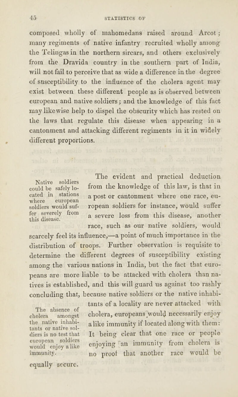 composed wholly of mahomedans raised around Arcot; many regiments of native infantry recruited wholly among the Telingas in the northern sircars, and others exclusively from the Dravida country in the southern part of India, will not fail to perceive that as wide a difference in the degree of susceptibility to the influence of the cholera agent may exist between these different people as is observed between european and native soldiers; and the knowledge of this fact may likewise help to dispel the obscurity which has rested on the laws that regulate this disease when appearing in a cantonment and attacking different regiments in it in widely different proportions. Native soldiers could be safely lo- cated in stations where european soldiers would suf- fer severely from this disease. The evident and practical deduction from the knowledge of this law, is that in a post or cantonment where one race, eu- ropean soldiers for instance, would suffer a severe loss from this disease, another race, such as our native soldiers, would scarcely feel its influence,—a point of much importance in the distribution of troops. Further observation is requisite to determine the different degrees of susceptibility existing among the various nations in India, but the fact that euro- peans are more liable to be attacked with cholera than na- tives is established, and this will guard us against too rashly concluding that, because native soldiers or the native inhabi- The absence of cholera amongst the native inhabi- tants or native sol- diers is no test that european soldiers w'ould enjoy alike immunity. tants of a locality are never attacked with cholera, europeans would necessarily enjoy alike immunity if located along with them: It being clear that one race or people enjoying an immunity from cholera is no proof that another race would be equally secure.