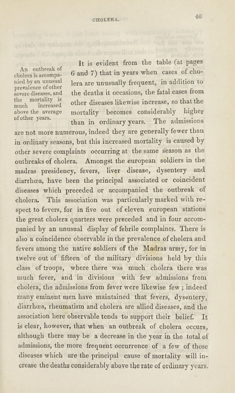 It is evident from the table (at pages 6 and 7) that in years when cases of cho- lera are unusually frequent, in addition to the deaths it occasions, the fatal cases from, other diseases likewise increase, so that the mortality becomes considerably higher than in ordinary years. The admissions are not more numerous, indeed they are generally fewer than in ordinary seasons, but this increased mortality is caused by other severe complaints occurring at the same season as the outbreaks of cholera. Amongst the european soldiers in the madras presidency, fevers, liver disease, dysentery and diarrhoea, have been the principal associated or coincident diseases which preceded or accompanied the outbreak of cholera. This association was particularly marked with re- spect to fevers, for in five out of eleven european stations the great cholera quarters were preceded and in four accom- panied by an unusual display of febrile complaints. There is also a coincidence observable in the prevalence of cholera and fevers among the native soldiers of the Madras army, for in twelve out of fifteen of the military divisions held by this class of troops, where there was much cholera there was much fever, and in divisions with few admissions from cholera, the admissions from fever were likewise few ; indeed many eminent men have maintained that fevers, dysentery, diarrhoea, rheumatism and cholera are allied diseases, and the association here observable tends to support their belief. It is clear, however, that when an outbreak of cholera occurs, although there may be a decrease in the year in the total of admissions, the more frequent occurrence of a few of those diseases which are the principal cause of mortality will in- crease the deaths considerably above the rate of ordinary years. An outbreak of cholera is accompa- nied by an unusual prevalence of other severe diseases, and the mortality is much increased above the average of other years.