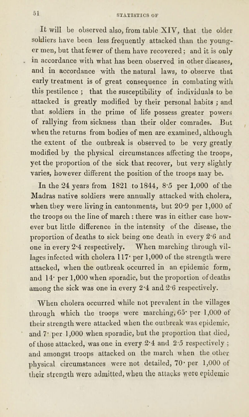 STATISTICS OF It will be observed also, from table XIV, that the older soldiers have been less frequently attacked than the young- er men, but that fewer of them have recovered; and it is only . in accordance with what has been observed in other diseases, and in accordance with the natural laws, to observe that early treatment is of great consequence in combating with this pestilence ; that the susceptibility of individuals to be attacked is greatly modified by their personal habits ; and that soldiers in the prime of life possess greater powers of rallying from sickness than their older comrades. But when the returns from bodies of men are examined, although the extent of the outbreak is observed to be very greatly modified by the physical circumstances affecting the troops, yet the proportion of the sick that recover, but very slightly varies, however different the position of the troops may be. In the 24 years from 1821 to 1844, 8*5 per 1,000 of the Madras native soldiers were annually attacked with cholera, when they were living in cantonments, but 20*9 per 1,000 of the troops on the line of march : there was in either case how- ever but little difference in the intensity of the disease, the proportion of deaths to sick being one death in every 2*6 and one in every 2*4 respectively. When marching through vil- lages infected with cholera 117* per 1,000 of the strength were attacked, when the outbreak occurred in an epidemic form, and 14* per 1,000 when sporadic, but the proportion of deaths among the sick was one in every 2*4 and 2*6 respectively. When cholera occurred while not prevalent in the villages through which the troops were marching, 65* per 1,000 of their strength were attacked when the outbreak was epidemic, and 7* per 1,000 when sporadic, but the proportion that died, of those attacked, was one in every 2*4 and 2*5 respectively ; and amongst troops attacked on the march when the other physical circumstances were not detailed, 70* per 1,000 of their strength were admitted, when the attacks were epidemic