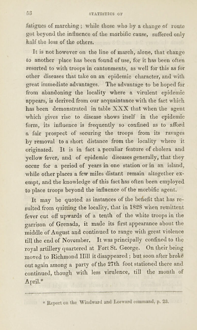 fatigues of marching; while those who by a change of route got beyond the influence of the morbific cause, suffered only half the loss of the others. It is not however on the line of march, alone, that change to another place has been found of use, for it has been often resorted to with troops in cantonments, as well for this as for other diseases that take on an epidemic character, and with great immediate advantages. The advantage to be hoped for from abandoning the locality where a virulent epidemic appears, is derived from our acquaintance with the fact which has been demonstrated in table XXX that when the agent which gives rise to disease shows itself in the epidemic form, its influence is frequently so confined as to afford a fair prospect of securing the troops from its ravages by removal to a short distance from the locality where it originated. It is in fact a peculiar feature of cholera and yellow fever, and of epidemic diseases generally, that they occur for a period of years in one station or in an island, while other places a few miles distant remain altogether ex- empt, and the knowledge of this fact has often been employed to place troops beyond the influence of the morbific agent. It may be quoted as instances of the benefit that has re- sulted from quitting the locality, that in 1828 when remittent fever cut off upwards of a tenth of the white troops in the garrison of Grenada, it made its first appearance about the middle of August and continued to range with great violence till the end of November. It was principally confined to the royal artillery quartered at Fort St. George. On their being moved to Richmond Hill it disappeared ; but soon after broke out again among a party of the 27th foot stationed there and continued, though with less virulence, till the month of April.* * Report on the Windward and Leeward command, p. 23.