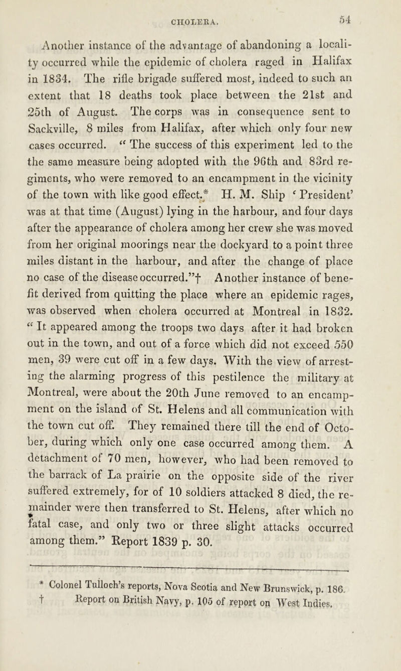 Another instance of the advantage of abandoning a locali- ty occurred while the epidemic of cholera raged in Halifax in 1834. The rifle brigade suffered most, indeed to such an extent that 18 deaths took place between the 21st and 25tli of August. The corps was in consequence sent to Sackville, 8 miles from Halifax, after which only four new cases occurred. <f The success of this experiment led to the the same measure being adopted with the 96th and 83rd re- giments, who were removed to an encampment in the vicinity of the town with like good effect.* H. M. Ship f President’ was at that time (August) lying in the harbour, and four days after the appearance of cholera among her crew she was moved from her original moorings near the dockyard to a point three miles distant in the harbour, and after the change of place no case of the disease occurred.”! Another instance of bene- fit derived from quitting the place where an epidemic rages, was observed when cholera occurred at Montreal in 1832. “ It appeared among the troops two days after it had broken out in the town, and out of a force which did not exceed 550 men, 39 were cut off in a few days. With the view of arrest- ing the alarming progress of this pestilence the military at Montreal, were about the 20th June removed to an encamp- ment on the island of St. Helens and all communication with the town cut off. They remained there till the end of Octo- ber, during which only one case occurred among them. A detachment of 70 men, however, who had been removed to the barrack of La prairie on the opposite side of the river suffered extremely, for of 10 soldiers attacked 8 died, the re- mainder were then transferred to St. Helens, after which no fatal case, and only two or three slight attacks occurred among them.” Report 1839 p. 30. Colonel Tulloch’s reports, Nova Scotia and New Brunswick, p. 186. t lieport on British Navy, p. 105 of report on West Indies.