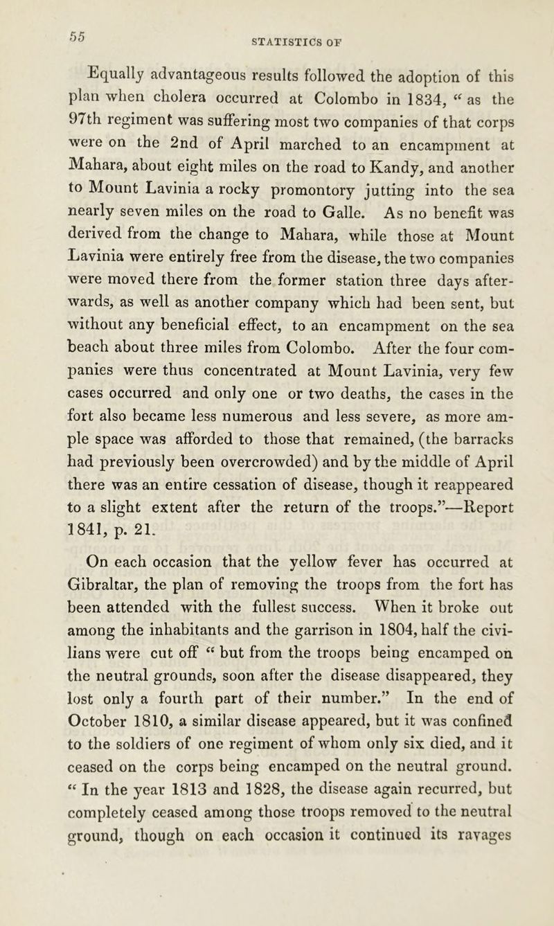 STATISTICS OF Equally advantageous results followed the adoption of this plan when cholera occurred at Colombo in 1834, “as the 97th regiment was suffering most two companies of that corps were on the 2nd of April marched to an encampment at Mahara, about eight miles on the road to Kandy, and another to Mount Lavinia a rocky promontory jutting into the sea nearly seven miles on the road to Galle. As no benefit was derived from the change to Mahara, while those at Mount Eavinia were entirely free from the disease, the two companies were moved there from the former station three days after- wards, as well as another company which had been sent, but without any beneficial effect, to an encampment on the sea beach about three miles from Colombo. After the four com- panies were thus concentrated at Mount Lavinia, very few cases occurred and only one or two deaths, the cases in the fort also became less numerous and less severe, as more am- ple space was afforded to those that remained, (the barracks had previously been overcrowded) and by the middle of April there was an entire cessation of disease, though it reappeared to a slight extent after the return of the troops.”—Report 1841, p. 21. On each occasion that the yellow fever has occurred at Gibraltar, the plan of removing the troops from the fort has been attended with the fullest success. When it broke out among the inhabitants and the garrison in 1804, half the civi- lians were cut off <e but from the troops being encamped on the neutral grounds, soon after the disease disappeared, they lost only a fourth part of their number.” In the end of October 1810, a similar disease appeared, but it was confined to the soldiers of one regiment of whom only six died, and it ceased on the corps being encamped on the neutral ground. “ In the year 1813 and 1828, the disease again recurred, but completely ceased among those troops removed to the neutral ground, though on each occasion it continued its ravages
