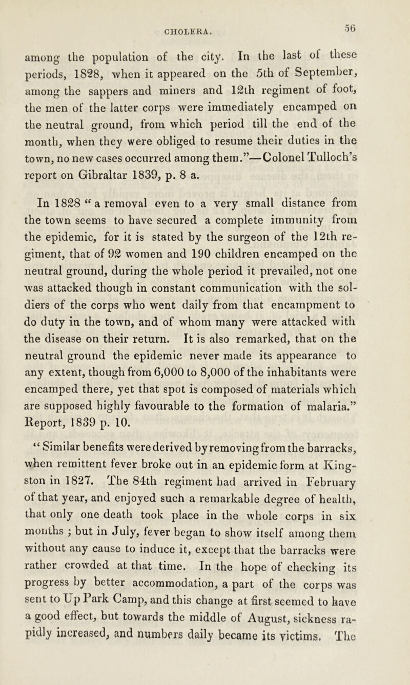 among the population of the city. In the last oi these periods, 1828, when it appeared on the 5th of September, among the sappers and miners and 12th regiment of foot, the men of the latter corps were immediately encamped on the neutral ground, from which period till the end of the month, when they were obliged to resume their duties in the town, no new cases occurred among them.”—Colonel Tulloch’s report on Gibraltar 1839, p. 8 a. In 1828 “ a removal even to a very small distance from the town seems to have secured a complete immunity from the epidemic, for it is stated by the surgeon of the 12th re- giment, that of 92 women and 190 children encamped on the neutral ground, during the whole period it prevailed, not one was attacked though in constant communication with the sol- diers of the corps who went daily from that encampment to do duty in the town, and of whom many were attacked with the disease on their return. It is also remarked, that on the neutral ground the epidemic never made its appearance to any extent, though from 6,000 to 8,000 of the inhabitants were encamped there, yet that spot is composed of materials which are supposed highly favourable to the formation of malaria.” lleport, 1839 p. 10. “ Similar benefits werederived byremovingfrom the barracks, when remittent fever broke out in an epidemic form at King- ston in 1827. The 84th regiment had arrived in February of that year, and enjoyed such a remarkable degree of health, that only one death took place in the whole corps in six months ; but in July, fever began to show itself among them without any cause to induce it, except that the barracks were rather crowded at that time. In the hope of checking its progress by better accommodation, a part of the corps was sent to Up Park Camp, and this change at first seemed to have a good effect, but towards the middle of August, sickness ra- pidly increased, and numbers daily became its victims. The
