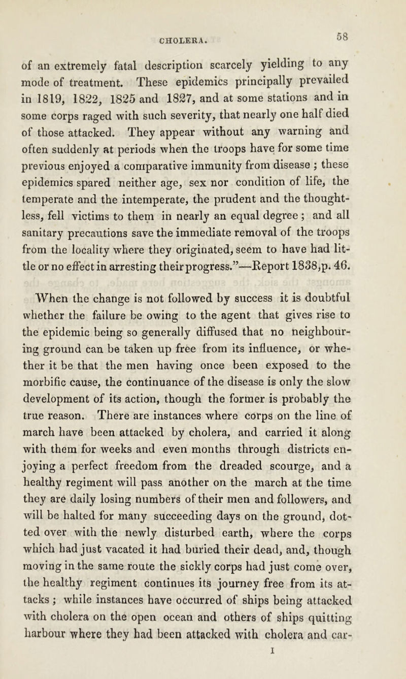 of an extremely fatal description scarcely yielding to any mode of treatment. These epidemics principally prevailed in 1819, 1822, 1825 and 1827, and at some stations and in some corps raged with such severity, that nearly one half died of those attacked. They appear without any warning and often suddenly at periods when the troops have for some time previous enjoyed a comparative immunity from disease ; these epidemics spared neither age, sex nor condition of life, the temperate and the intemperate, the prudent and the thought- less, fell victims to them in nearly an equal degree ; and all sanitary precautions save the immediate removal of the troops from the locality where they originated, seem to have had lit- tle or no effect in arresting their progress.”—Keport 1838,p. 46. When the change is not followed by success it is doubtful whether the failure be owing to the agent that gives rise to the epidemic being so generally diffused that no neighbour- ing ground can be taken up free from its influence, or whe- ther it be that the men having once been exposed to the morbific cause, the continuance of the disease is only the slow development of its action, though the former is probably the true reason. There are instances where corps on the line of march have been attacked by cholera, and carried it along with them for weeks and even months through districts en- joying a perfect freedom from the dreaded scourge, and a healthy regiment will pass another on the march at the time they are daily losing numbers of their men and followers, and will be halted for many succeeding days on the ground, dot- ted over with the newly disturbed earth, where the corps which had just vacated it had buried their dead, and, though moving in the same route the sickly corps had just come over, the healthy regiment continues its journey free from its at- tacks ; while instances have occurred of ships being attacked with cholera on the open ocean and others of ships quitting harbour where they had been attacked with cholera and car- i