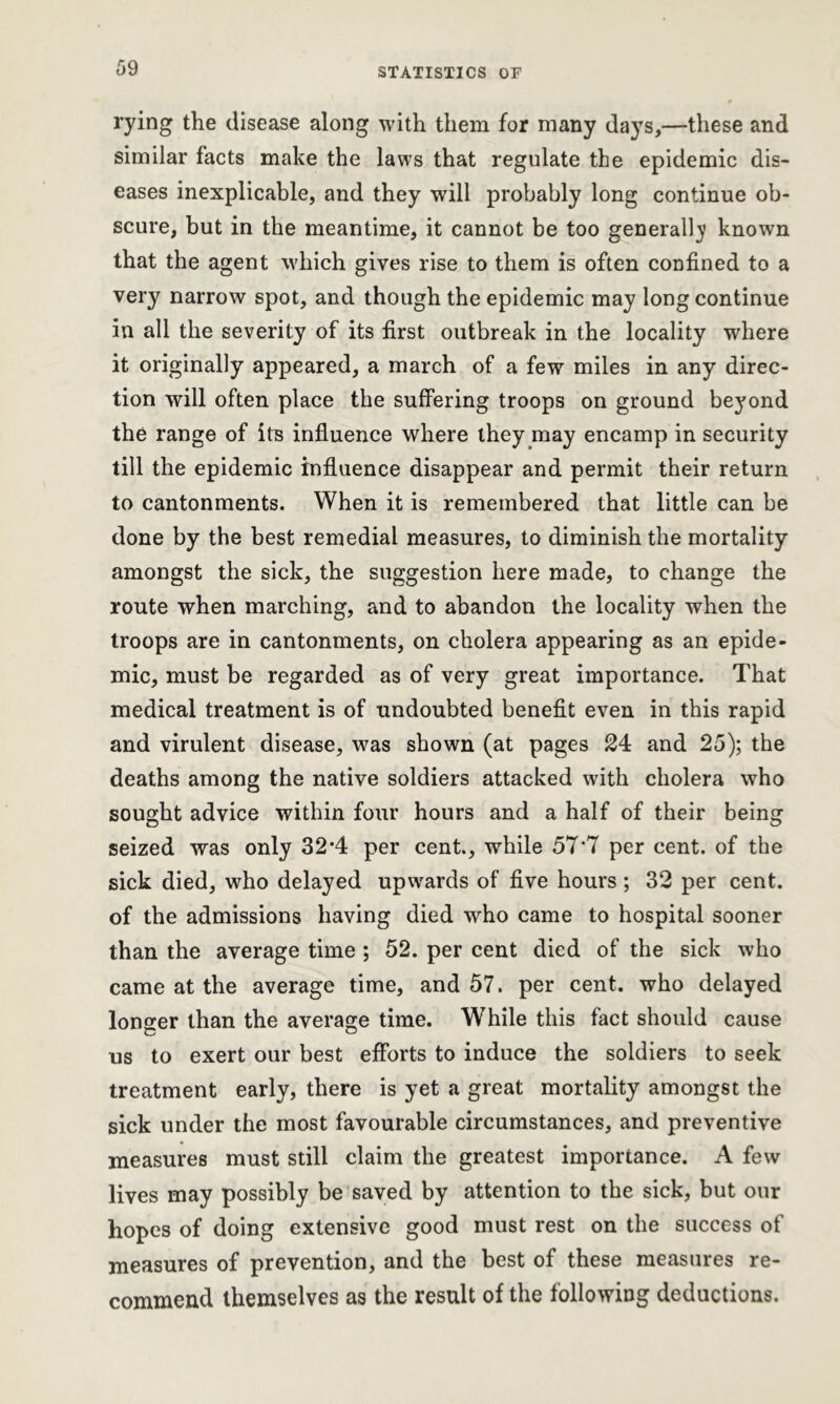 rying the disease along with them for many days,—these and similar facts make the laws that regulate the epidemic dis- eases inexplicable, and they will probably long continue ob- scure, but in the meantime, it cannot be too generally known that the agent which gives rise to them is often confined to a very narrow spot, and though the epidemic may long continue in all the severity of its first outbreak in the locality where it originally appeared, a march of a few miles in any direc- tion will often place the suffering troops on ground beyond the range of its influence where they may encamp in security till the epidemic influence disappear and permit their return to cantonments. When it is remembered that little can be done by the best remedial measures, to diminish the mortality amongst the sick, the suggestion here made, to change the route when marching, and to abandon the locality when the troops are in cantonments, on cholera appearing as an epide- mic, must be regarded as of very great importance. That medical treatment is of undoubted benefit even in this rapid and virulent disease, was shown (at pages 24 and 25); the deaths among the native soldiers attacked with cholera who sought advice within four hours and a half of their being seized was only 32*4 per cent., while 57*7 per cent, of the sick died, who delayed upwards of five hours ; 32 per cent, of the admissions having died who came to hospital sooner than the average time ; 52. per cent died of the sick who came at the average time, and 57. per cent, who delayed longer than the average time. While this fact should cause us to exert our best efforts to induce the soldiers to seek treatment early, there is yet a great mortality amongst the sick under the most favourable circumstances, and preventive measures must still claim the greatest importance. A few lives may possibly be saved by attention to the sick, but our hopes of doing extensive good must rest on the success of measures of prevention, and the best of these measures re- commend themselves as the result of the following deductions.
