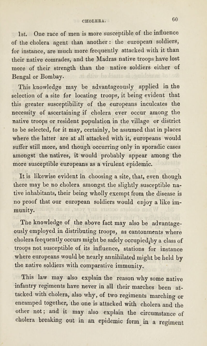 1st. One race of men is more susceptible of the influence of the cholera agent than another: the european soldiers, for instance, are much more frequently attacked with it than their native comrades, and the Madras native troops have lost more of their strength than the native soldiers either of Bengal or Bombay. This knowledge may be advantageously applied in the selection of a site for locating troops, it being evident that this greater susceptibility of the europeans inculcates the necessity of ascertaining if cholera ever occur among the native troops or resident population in the village or district to be selected, for it may, certainly, be assumed that in places where the latter are at all attacked with it, europeans would suffer still more, and though occurring only in sporadic cases amongst the natives, it would probably appear among the more susceptible europeans as a virulent epidemic. It is likewise evident in choosing a site, that, even though there may be no cholera amongst the slightly susceptible na- tive inhabitants, their being wholly exempt from the disease is no proof that our european soldiers would enjoy a like im- munity. The knowledge of the above fact may also be advantage- ously employed in distributing troops, as cantonments where cholera frequently occurs might be safely occupied^by a class of troops not susceptible of its influence, stations for instance where europeans would be nearly annihilated might be held by the native soldiers with comparative immunity. This law may also explain the reason why some native infantry regiments have never in all their marches been at- tacked with cholera, also why, of two regiments marching or encamped together, the one is attacked with cholera and the other not; and it may also explain the circumstance of cholera breaking out in an epidemic form in a regiment