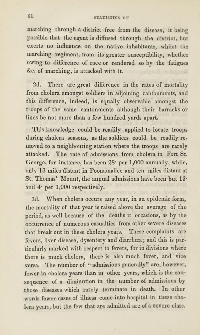 marching through a district free from the disease, it being possible that the agent is diffused through the district, but exerts no influence on the native inhabitants, whilst the marching regiment, from its greater susceptibility, whether owing to difference of race or rendered so by the fatigues &c. of marching, is attacked with it. 2d. There are great difference in the rates of mortality from cholera amongst soldiers in adjoining cantonments, and this difference, indeed, is equally observable amongst the troops of the same cantonments although their barracks or lines be not more than a few hundred yards apart. This knowledge could be readily applied to locate troops during cholera seasons, as the soldiers could be readily re- moved to a neighbouring station where the troops are rarety attacked. The rate of admissions from cholera in Fort St. George, for instance, has been 28* per 1,000 annually, while, only 13 miles distant in Poonamallee and ten miles distant at St. Thomas’ Mount, the annual admissions have been but 13* and 4* per 1,000 respectively. 3d. When cholera occurs any year, in an epidemic form, the mortality of that year is raised above the average of the period, as well because of the deaths it occasions, as by the occurrence of numerous casualties from other severe diseases that break out in these cholera years. These complaints are fevers, liver disease, dysentery and diarrhoea; and this is par- ticularly marked with respect to fevers, for in divisions where there is much cholera, there is also much fever, and vice versa. The number of “ admissions generally” are, however, fewer in cholera years than in other years, which is the con- sequence of a diminution in the number of admissions by those diseases which rarely terminate in death. In other words fewer cases of illness come into hospital in these cho- lera years, but the few that are admitted are of a severe class.