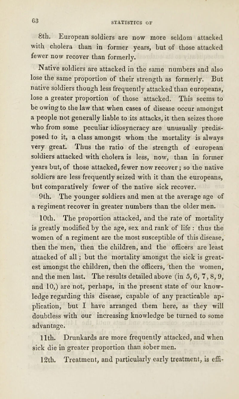8th. European soldiers are now more seldom attacked with cholera than in former years, but of those attacked fewer now recover than formerly. Native soldiers are attacked in the same numbers and also lose the same proportion of their strength as formerly. But native soldiers though less frequently attacked than europeans, lose a greater proportion of those attacked. This seems to be owing to the law that when cases of disease occur amongst a people not generally liable to its attacks, it then seizes those who from some peculiar idiosyncracy are unusually predis- posed to it, a class amongst whom the mortality is always very great. Thus the ratio of the strength of european soldiers attacked with cholera is less, now, than in former years but, of those attacked, fewer now recover; so the native soldiers are less frequently seized with it than the europeans, but comparatively fewer of the native sick recover. 9th. The younger soldiers and men at the average age of a regiment recover in greater numbers than the older men. 10th. The proportion attacked, and the rate of mortality is greatly modified by the age, sex and rank of life : thus the women of a regiment are the most susceptible of this disease, then the men, then the children, and the officers are least attacked of all; but the mortality amongst the sick is great- est amongst the children, then the officers, then the women, and the men last. The results detailed above (in 5, 6, 7, 8, 9, and 10,) are not, perhaps, in the present state of our know- ledge regarding this disease, capable of any practicable ap- plication, but I have arranged them here, as they will doubtless with our increasing knowledge be turned to some advantage. 11th. Drunkards are more frequently attacked, and when sick die in greater proportion than sober men. 12th. Treatment, and particularly early treatment, is effi-