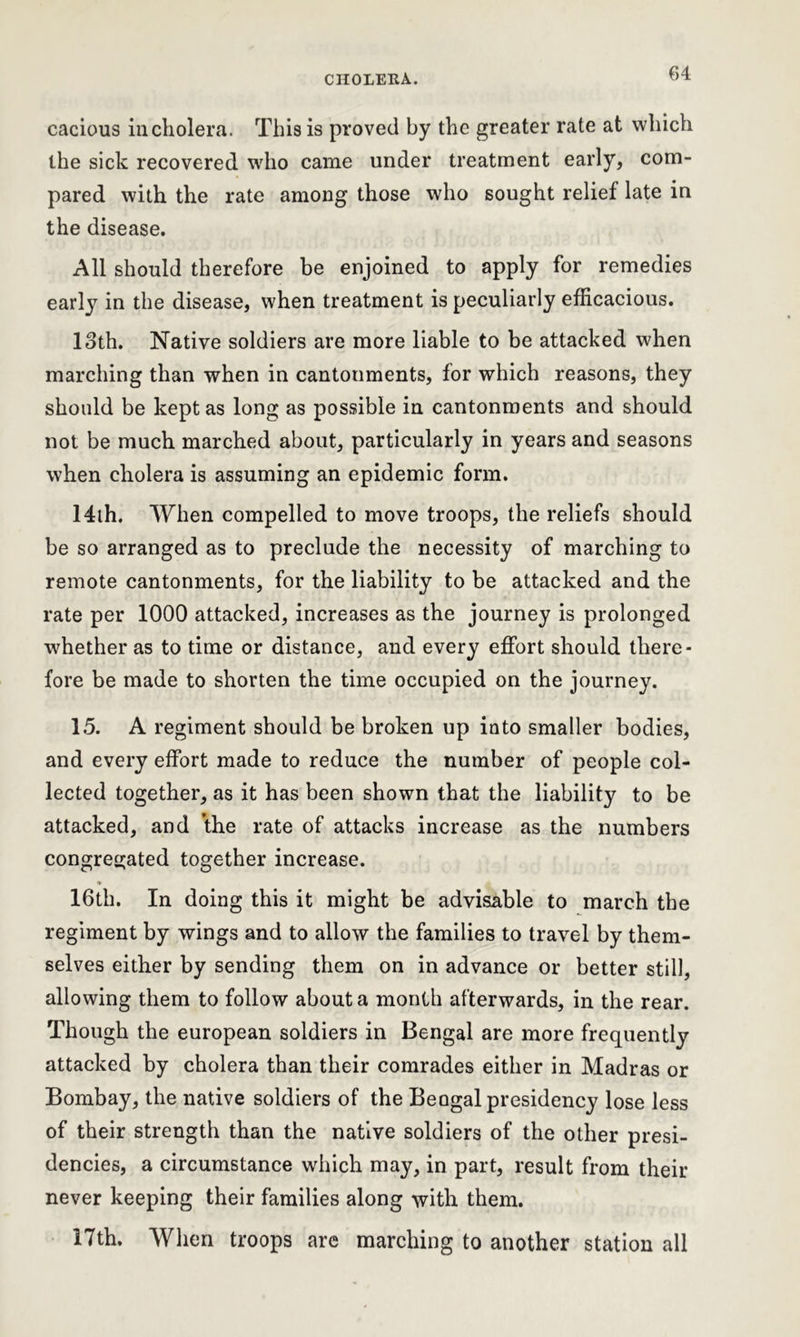cacious in cholera. This is proved by the greater rate at which the sick recovered who came under treatment early, com- pared with the rate among those who sought relief late in the disease. All should therefore be enjoined to apply for remedies early in the disease, when treatment is peculiarly efficacious. loth. Native soldiers are more liable to be attacked when marching than when in cantonments, for which reasons, they should be kept as long as possible in cantonments and should not be much marched about, particularly in years and seasons when cholera is assuming an epidemic form. 14th. When compelled to move troops, the reliefs should be so arranged as to preclude the necessity of marching to remote cantonments, for the liability to be attacked and the rate per 1000 attacked, increases as the journey is prolonged whether as to time or distance, and every effort should there- fore be made to shorten the time occupied on the journey. 15. A regiment should be broken up into smaller bodies, and every effort made to reduce the number of people col- lected together, as it has been shown that the liability to be attacked, and the rate of attacks increase as the numbers congregated together increase. * 16th. In doing this it might be advisable to march the regiment by wings and to allow the families to travel by them- selves either by sending them on in advance or better still, allowing them to follow about a month afterwards, in the rear. Though the european soldiers in Bengal are more frequently attacked by cholera than their comrades either in Madras or Bombay, the native soldiers of the Beogal presidency lose less of their strength than the native soldiers of the other presi- dencies, a circumstance which may, in part, result from their never keeping their families along with them. 17th. When troops are marching to another station all