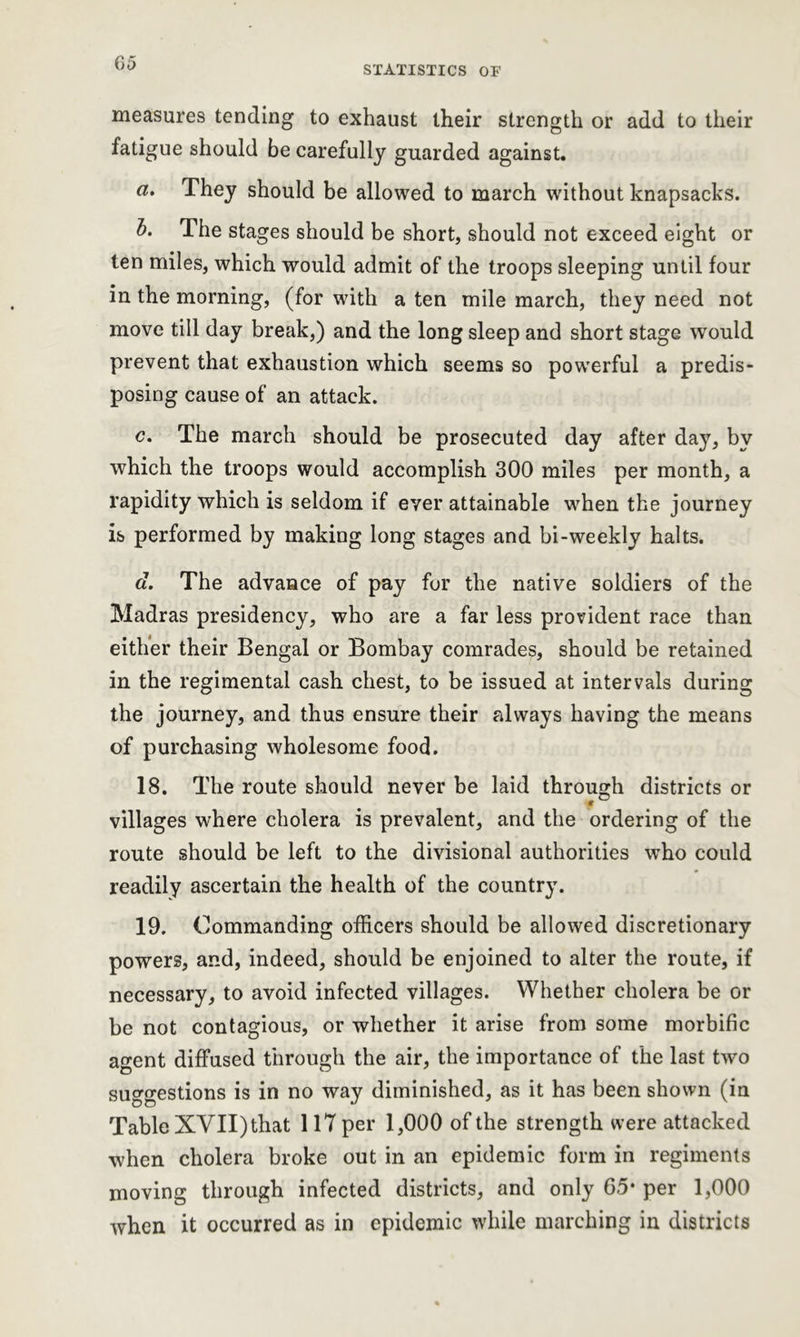 G5 STATISTICS OF measures tending to exhaust their strength or add to their fatigue should be carefully guarded against. tt. They should be allowed to march without knapsacks. b. The stages should be short, should not exceed eight or ten miles, which would admit of the troops sleeping until four in the morning, (for with a ten mile march, they need not move till day break,) and the long sleep and short stage would prevent that exhaustion which seems so powerful a predis- posing cause of an attack. c. The march should be prosecuted day after day, by which the troops would accomplish 300 miles per month, a rapidity which is seldom if ever attainable when the journey is performed by making long stages and bi-weekly halts. d. The advance of pay for the native soldiers of the Madras presidency, who are a far less provident race than either their Bengal or Bombay comrades, should be retained in the regimental cash chest, to be issued at intervals during the journey, and thus ensure their always having the means of purchasing wholesome food. 18. The route should never be laid through districts or villages where cholera is prevalent, and the ordering of the route should be left to the divisional authorities who could readily ascertain the health of the country. 19. Commanding officers should be allowed discretionary powers, and, indeed, should be enjoined to alter the route, if necessary, to avoid infected villages. Whether cholera be or be not contagious, or whether it arise from some morbific agent diffused through the air, the importance of the last two suggestions is in no way diminished, as it has been shown (in Table XVII) that 117 per 1,000 of the strength were attacked when cholera broke out in an epidemic form in regiments moving through infected districts, and only 65* per 1,000 when it occurred as in epidemic while marching in districts