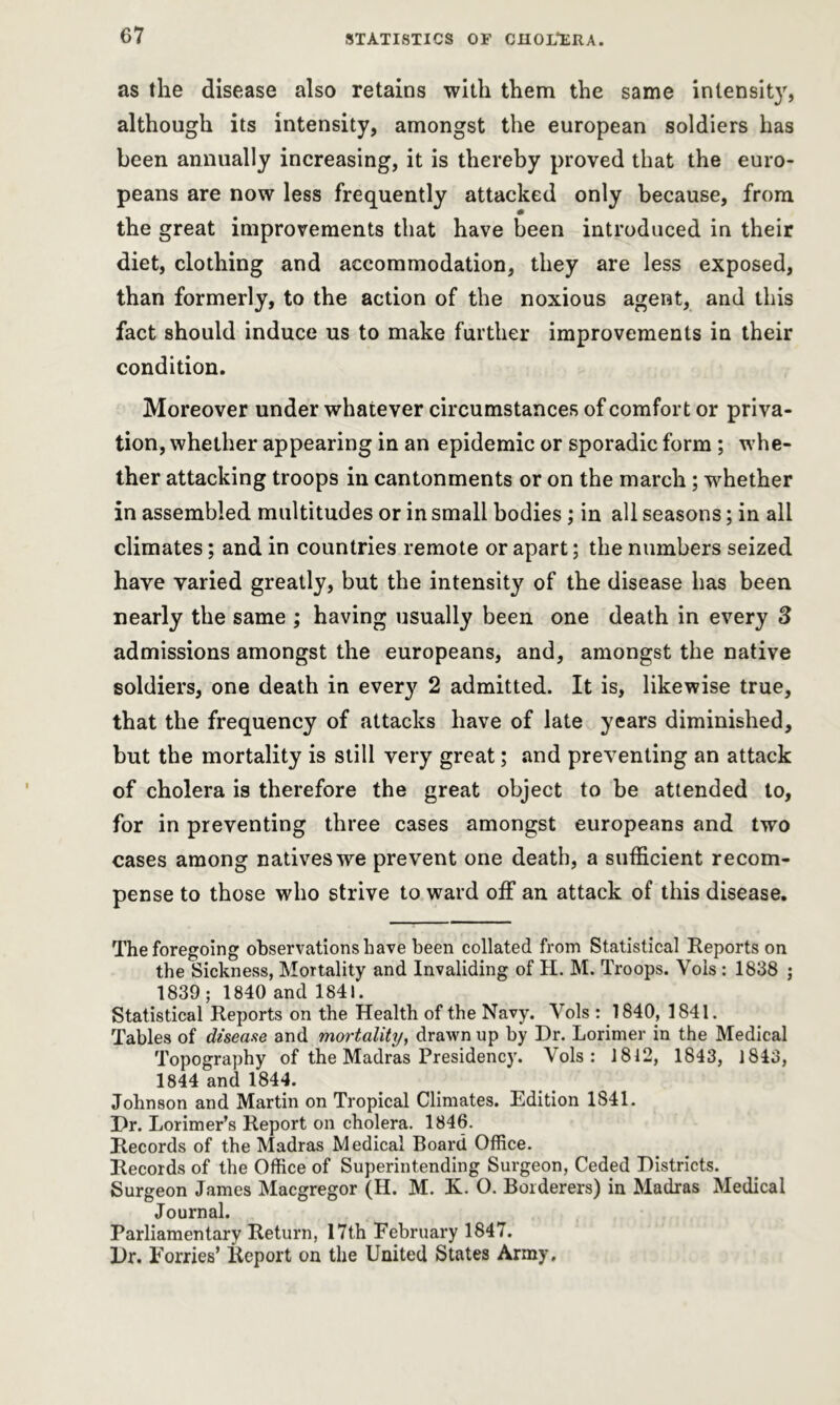 as the disease also retains with them the same intensity, although its intensity, amongst the european soldiers has been annually increasing, it is thereby proved that the euro- peans are now less frequently attacked only because, from the great improvements that have been introduced in their diet, clothing and accommodation, they are less exposed, than formerly, to the action of the noxious agent, and this fact should induce us to make further improvements in their condition. Moreover under whatever circumstances of comfort or priva- tion, whether appearing in an epidemic or sporadic form; whe- ther attacking troops in cantonments or on the march; whether in assembled multitudes or in small bodies; in all seasons; in all climates; and in countries remote or apart; the numbers seized have varied greatly, but the intensity of the disease has been nearly the same ; having usually been one death in every 3 admissions amongst the europeans, and, amongst the native soldiers, one death in every 2 admitted. It is, likewise true, that the frequency of attacks have of late years diminished, but the mortality is still very great; and preventing an attack of cholera is therefore the great object to be attended to, for in preventing three cases amongst europeans and two cases among natives we prevent one death, a sufficient recom- pense to those who strive to ward off an attack of this disease. The foregoing observations have been collated from Statistical Reports on the Sickness, Mortality and Invaliding of H. M. Troops. Vols : 1838 ; 1839; 1840 and 1841. Statistical Reports on the Health of the Navy. Vols : 1840, 1841. Tables of disease and mortality, drawn up by Dr. Lorimer in the Medical Topography of the Madras Presidency. Vols: 1812, 1843, 1843, 1844 and 1844. Johnson and Martin on Tropical Climates. Edition 1841. Dr. Lorimer’s Report on cholera. 1846. Records of the Madras Medical Board Office. Records of the Office of Superintending Surgeon, Ceded Districts. Surgeon James Macgregor (H. M. K. O. Borderers) in Madras Medical Journal. Parliamentary Return, 17th February 1847. Dr. Eorries’ Report on the United States Army,