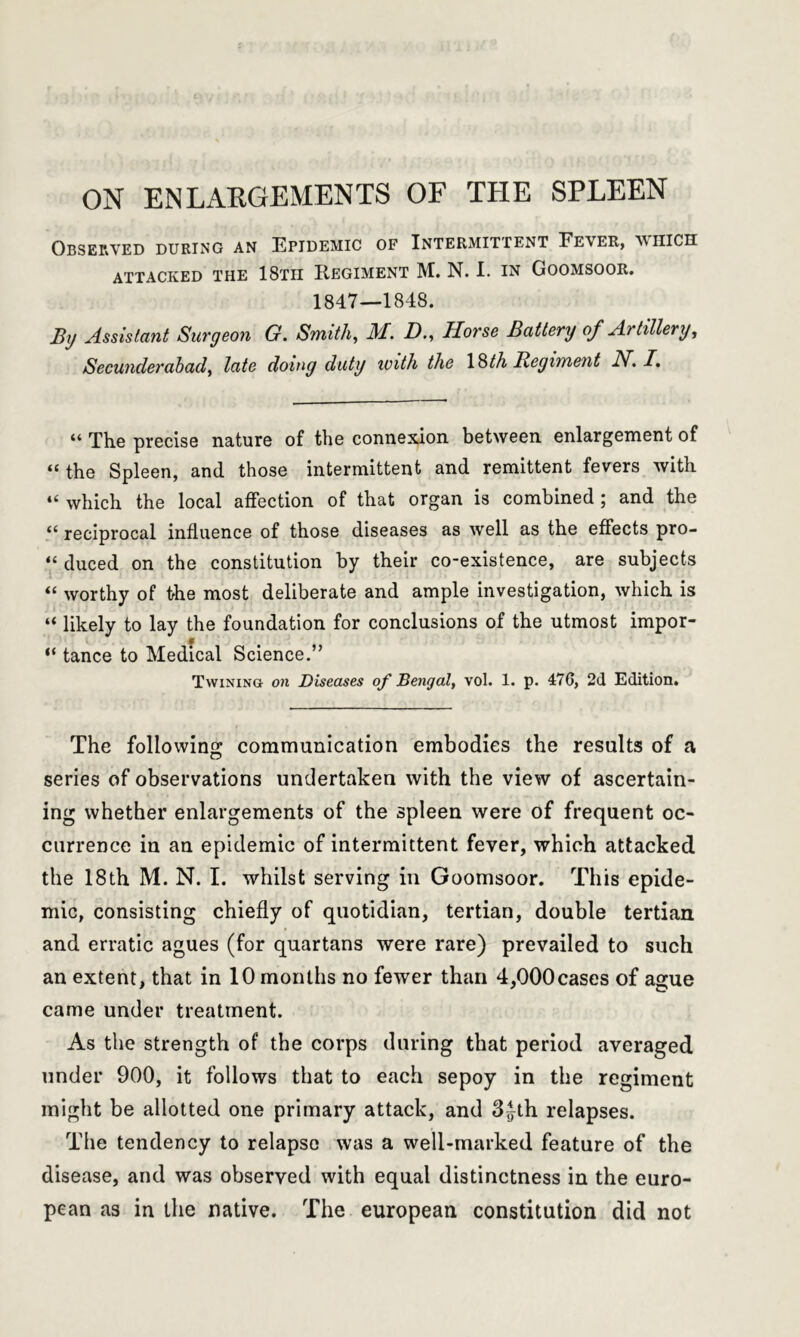 ON ENLARGEMENTS OF THE SPLEEN Observed during an Epidemic of Intermittent Fever, which ATTACKED THE 18Tn REGIMENT M. N. I. IN GOOMSOOR. 1847—1848. By Assistant Surgeon G. Smith, M. D., Horse Battery of Artillery, Secunderabad, late doing duty with the ISth JRegiment iV. I, “ The precise nature of the connexion between enlargement of “ the Spleen, and those intermittent and remittent fevers with “ which the local affection of that organ is combined ; and the “ reciprocal influence of those diseases as well as the effects pro- “ duced on the constitution by their co-existence, are subjects “ worthy of the most deliberate and ample investigation, which is “ likely to lay the foundation for conclusions of the utmost impor- “ tance to Medical Science.” Twining on Diseases of Bengal, vol. 1. p. 476, 2d Edition. The following communication embodies the results of a series of observations undertaken with the view of ascertain- ing whether enlargements of the spleen were of frequent oc- currence in an epidemic of intermittent fever, which attacked the 18th M. N. I. whilst serving in Goomsoor. This epide- mic, consisting chiefly of quotidian, tertian, double tertian and erratic agues (for quartans were rare) prevailed to such an extent, that in 10 months no fewer than 4,000cases of ague came under treatment. As the strength of the corps during that period averaged under 900, it follows that to each sepoy in the regiment might be allotted one primary attack, and 3^th relapses. The tendency to relapse was a well-marked feature of the disease, and was observed with equal distinctness in the euro- pean as in the native. The european constitution did not