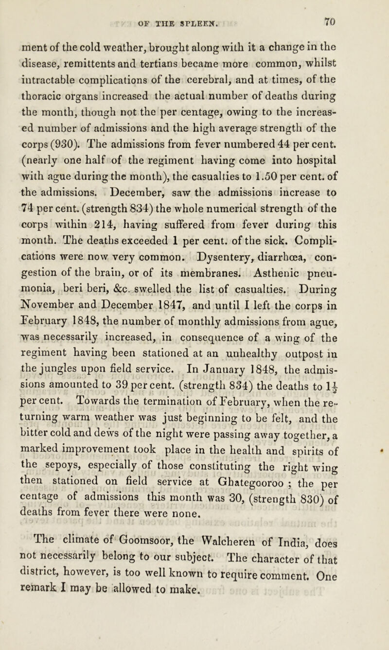 ment of the cold weather, brought along with it a change in the disease, remittents and tertians became more common, whilst intractable complications of the cerebral, and at times, of the thoracic organs increased the actual number of deaths during the month, though not the per centage, owing to the increas- ed number of admissions and the high average strength of the corps (930). The admissions from fever numbered 44 per cent, (nearly one half of the regiment having come into hospital with ague during the month), the casualties to 1.50 per cent, of the admissions. December, saw the admissions increase to 74 per cent, (strength 834) the whole numerical strength of the corps within 214, having suffered from fever during this month. The deaths exceeded 1 per cent, of the sick. Compli- cations were now very common. Dysentery, diarrhoea, con- gestion of the brain, or of its membranes. Asthenic pneu- monia, beri beri, &c. swelled the list of casualties. During November and December 1847, and until I left the corps in February 1848, the number of monthly admissions from ague, was necessarily increased, in consequence of a wing of the regiment having been stationed at an unhealthy outpost in the jungles upon field service. In January 1848, the admis- sions amounted to 39 percent, (strength 834) the deaths to 1J percent. Towards the termination of February, when the re- turning warm weather was just beginning to be felt, and the bitter cold and dews of the night were passing away together, a marked improvement took place in the health and spirits of the sepoys, especially of those constituting the right wing then stationed on field service at Ghategooroo ; the per centage of admissions this month was 30, (strength 830) of deaths from fever there were none. The climate of Goomsoor, the Walcheren of India, does not necessarily belong to our subject. The character of that distiict, however, is too well known to require comment. One remark I may be allowed to make.