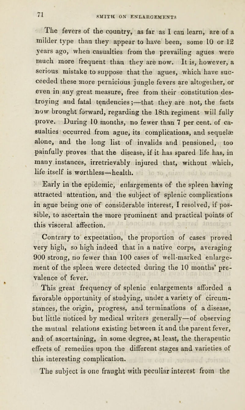 SMITH ON ENLARGEMENTS Ihe fevers of the country, as far as I can learn, are of a milder type than they appear to have been, some 10 or \2 years ago, when casualties from the prevailing agues were much more frequent than they are now. It is, however, a serious mistake to suppose that the agues, which have suc- ceeded these more pernicious jungle fevers are altogether, or even in any great measure, free from their constitution des- troying and fatal tendencies;—that they are not, the facts now brought forward, regarding the 18th regiment will fully prove. During 10 months, no fewer than 7 per cent, of ca- sualties occurred from ague, its complications, and sequelae alone, and the long list of invalids and pensioned, too painfully proves that the disease, if it has spared life has, in many instances, irretrievably injured that, without which, life itself is worthless-health. Early in the epidemic, enlargements of the spleen having attracted attention, and the subject of splenic complications in ague being one of considerable interest, I resolved, if pos- sible, to ascertain the more prominent and practical points of this visceral affection. Contrary to expectation, the proportion of cases proved very high, so high indeed that in a native corps, averaging 900 strong, no fewer than 100 cases of well-marked enlarge- ment of the spleen were detected during the 10 months’ pre- valence of fever. This great frequency of splenic enlargements afforded a favorable opportunity of studying, under a variety of circum- stances, the origin, progress, and terminations of a disease, but little noticed by medical writers generally—of observing the mutual relations existing between it and the parent fever, and of ascertaining, in some degree, at least, the therapeutic effects of remedies upon the different stages and varieties of this interesting complication. The subject is one fraught with peculiar interest from the