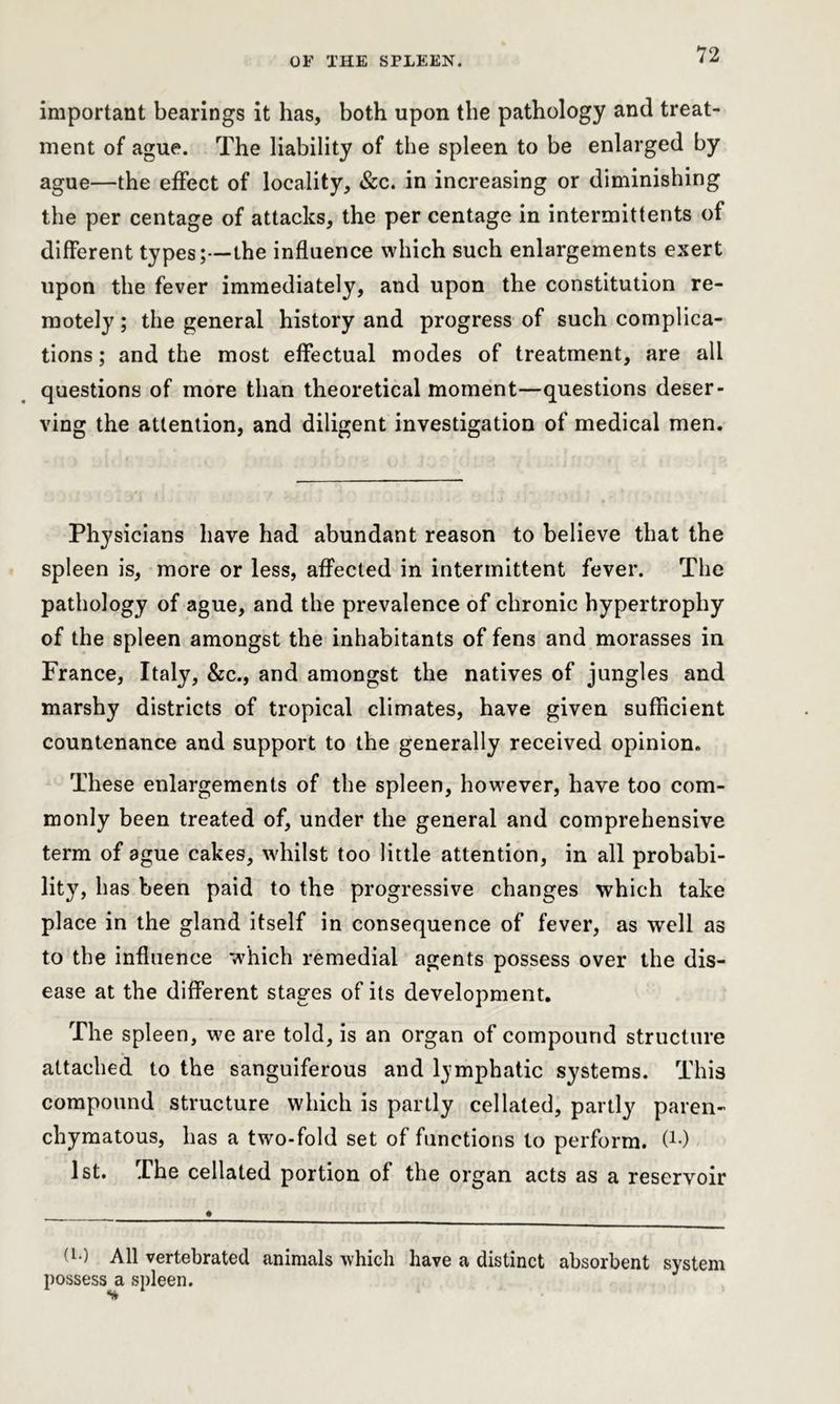 important bearings it has, both upon the pathology and treat- ment of ague. The liability of the spleen to be enlarged by ague—the effect of locality, &c. in increasing or diminishing the per centage of attacks, the per centage in intermittents of different types;—the influence which such enlargements exert upon the fever immediately, and upon the constitution re- motely ; the general history and progress of such complica- tions ; and the most effectual modes of treatment, are all questions of more than theoretical moment—questions deser- ving the attention, and diligent investigation of medical men. Physicians have had abundant reason to believe that the spleen is, more or less, affected in intermittent fever. The pathology of ague, and the prevalence of chronic hypertrophy of the spleen amongst the inhabitants of fens and morasses in France, Italy, &c., and amongst the natives of jungles and marshy districts of tropical climates, have given sufficient countenance and support to the generally received opinion. These enlargements of the spleen, however, have too com- monly been treated of, under the general and comprehensive term of ague cakes, whilst too little attention, in all probabi- lity, has been paid to the progressive changes which take place in the gland itself in consequence of fever, as well as to the influence which remedial agents possess over the dis- ease at the different stages of its development. The spleen, we are told, is an organ of compound structure attached to the sanguiferous and lymphatic systems. This compound structure which is partly cellated, partly paren- chymatous, has a two-fold set of functions to perform, (*•) 1st. The cellated portion of the organ acts as a reservoir (!•) All vertebrated animals which have a distinct absorbent system possess a spleen.
