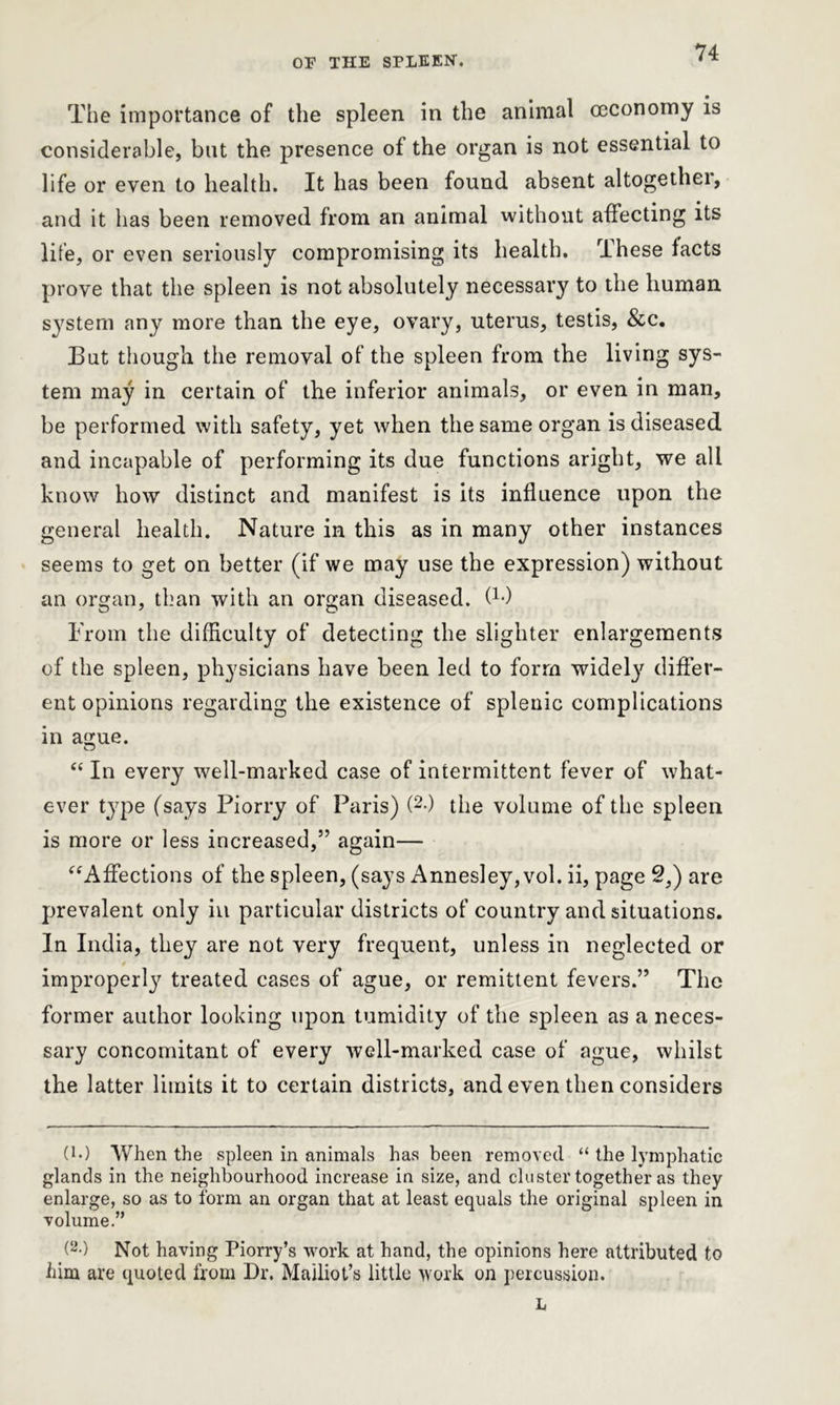The importance of the spleen in the animal ceconomy is considerable, but the presence of the organ is not essential to life or even to health. It has been found absent altogethei, and it has been removed from an animal without affecting its life, or even seriously compromising its health. These facts prove that the spleen is not absolutely necessary to the human system any more than the eye, ovary, uterus, testis, &c. But though the removal of the spleen from the living sys- tem may in certain of the inferior animals, or even in man, be performed with safety, yet when the same organ is diseased and incapable of performing its due functions aright, we all know how distinct and manifest is its influence upon the general health. Nature in this as in many other instances seems to get on better (if we may use the expression) without an organ, than with an organ diseased, f1*) From the difficulty of detecting the slighter enlargements of the spleen, physicians have been led to form widely differ- ent opinions regarding the existence of splenic complications in acme. o “ In every well-marked case of intermittent fever of what- ever type (says Piorry of Paris) (2-) the volume of the spleen is more or less increased,” again— “Affections of the spleen, (says Annesley, vol. ii, page 2,) are prevalent only in particular districts of country and situations. In India, they are not very frequent, unless in neglected or improperly’’ treated cases of ague, or remittent fevers.” The former author looking upon tumidity of the spleen as a neces- sary concomitant of every well-marked case of ague, whilst the latter limits it to certain districts, and even then considers (M When the spleen in animals has been removed “ the lymphatic glands in the neighbourhood increase in size, and cluster together as they enlarge, so as to form an organ that at least equals the original spleen in volume.” (2-) Not having Piorry’s work at hand, the opinions here attributed to him are quoted from Dr. Mailiot’s little work on percussion. L