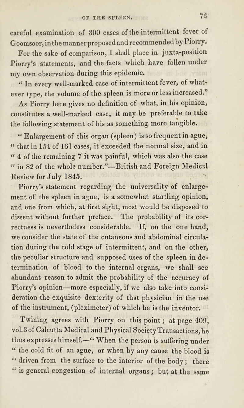 or tiie sriiEEN-. careful examination of 300 cases of the intermittent fever ot Goomsoor, in the manner proposed and recommended by Piorry. For the sake of comparison, I shall place in juxta-posilion Piorry’s statements, and the facts which have fallen under my own observation during this epidemic. “ In every well-marked case of intermittent fever, of what- ever type, the volume of the spleen is more or less increased.” As Piorry here gives no definition of what, in his opinion, constitutes a well-marked case, it may be preferable to take the following statement of his as something more tangible. “ Enlargement of this organ (spleen) is so frequent in ague, “ that in 154 of 161 cases, it exceeded the normal size, and in “ 4 of the remaining 7 it was painful, which was also the case “ in 82 of the whole number.”—British and Foreign Medical Review for July 1845. Piorry’s statement regarding the universality of enlarge- ment of the spleen in ague, is a somewhat startling opinion, and one from which, at first sight, most would be disposed to dissent without further preface. The probability of its cor- rectness is nevertheless considerable. If, on the one hand, we consider the state of the cutaneous and abdominal circula- tion during the cold stage of intermittent, and on the other, the peculiar structure and supposed uses of the spleen in de- termination of blood to the internal organs, we shall see abundant reason to admit the probability of the accuracy of Piorry’s opinion—more especially, if we also take into consi- deration the exquisite dexterity of that physician in the use of the instrument, (pleximeter) of which he is the inventor. Twining agrees with Piorry on this point; at page 409, vol.3of Calcutta Medical and Physical Society Transactions, he thus expresses himself.—“ When the person is suffering under <c the cold fit of an ague, or when by any cause the blood is “ driven from the surface to the interior of the body; there “ is general congestion of internal organs; but at the same