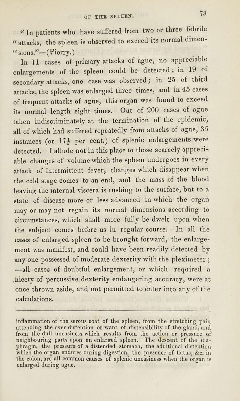 «In patients who have suffered from two or three febrile “ attacks, the spleen is observed to exceed its normal dimen- sions.”—(Piorry.) In 11 cases of primary attacks of ague, no appreciable enlargements of the spleen could be detected; in 19 of secondary attacks, one case was observed; in 25 of third attacks, the spleen was enlarged three times, and in 45 cases of frequent attacks of ague, this organ was found to exceed its normal length eight times. Out of 200 cases ot ague taken indiscriminately at the termination of the epidemic, all of which had suffered repeatedly from attacks of ague, 3o instances (or 17\ per cent.) of splenic enlargements weie detected. I allude not in this place to those scarcely appreci- able changes of volume which the spleen undergoes in every attack of intermittent fever, changes which disappear when the cold stage comes to an end, and the mass of the blood leaving the internal viscera is rushing to the surface, but to a state of disease more or less advanced in which the organ may or may not regain its normal dimensions according to circumstances, which shall more fully be dwelt upon when the subject comes before us in regular course. In all the cases of enlarged spleen to be brought forward, the enlarge- ment was manifest, and could have been readily detected by any one possessed of moderate dexterity with the pleximeter ; —all cases of doubtful enlargement, or which required a .nicety of percussive dexterity endangering accuracy, were at once thrown aside, and not permitted to enter into any of the calculations. inflammation of the serous coat of the spleen, from the stretching pain attending the over distention or want of distensibility of the gland, and from the dull uneasiness which results from the action or pressure of neighbouring parts upon an enlarged spleen. The descent of the dia- phragm, the pressure of a distended stomach, the additional distention which the organ endures during digestion, the presence of flatus, &c. in the colon, are all common causes of splenic uneasiness when the organ is enlarged during ague.