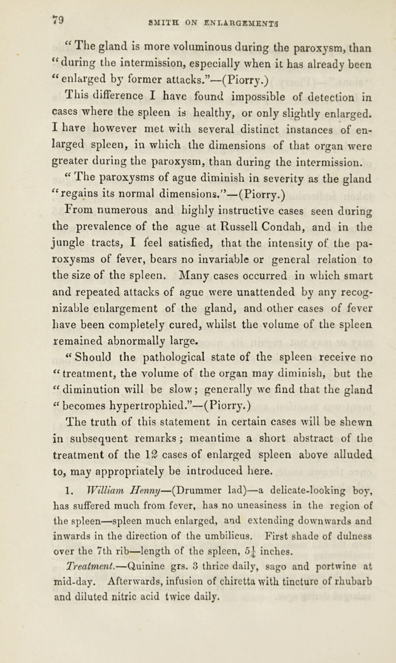 SMITH ON ENLARGEMENTS <c The gland is more voluminous during the paroxysm, than “during the intermission, especially when it has already been “ enlarged by former attacks.”—(Piorry.) This difference I have found impossible of detection in cases where the spleen is healthy, or only slightly enlarged. I have however met with several distinct instances of en- larged spleen, in which the dimensions of that organ were greater during the paroxysm, than during the intermission. “ The paroxysms of ague diminish in severity as the gland “ regains its normal dimensions.”—(Piorry.) From numerous and highly instructive cases seen during the prevalence of the ague at Russell Condah, and in the jungle tracts, I feel satisfied, that the intensity of the pa- roxysms of fever, bears no invariable or general relation to the size of the spleen. Many cases occurred in which smart and repeated attacks of ague were unattended by any recog- nizable enlargement of the gland, and other cases of fever have been completely cured, whilst the volume of the spleen remained abnormally large. i( Should the pathological state of the spleen receive no “ treatment, the volume of the organ may diminish, but the “diminution will be slow; generally we find that the gland ee becomes hypertrophied.”—(Piorry.) The truth of this statement in certain cases will be shewn in subsequent remarks ; meantime a short abstract of the treatment of the \2 cases of enlarged spleen above alluded to, may appropriately be introduced here. 1. William Henny—(Drummer lad)—a delicate-looking boy, has suffered much from fever, has no uneasiness in the region of the spleen—spleen much enlarged, and extending downwards and inwards in the direction of the umbilicus. First shade of dulness over the 7th rib—length of the spleen, 51 inches. Treatment.—Quinine grs. 3 thrice daily, sago and port wine at mid-day. Afterwards, infusion of cliiretta with tincture of rhubarb and diluted nitric acid twice daily.
