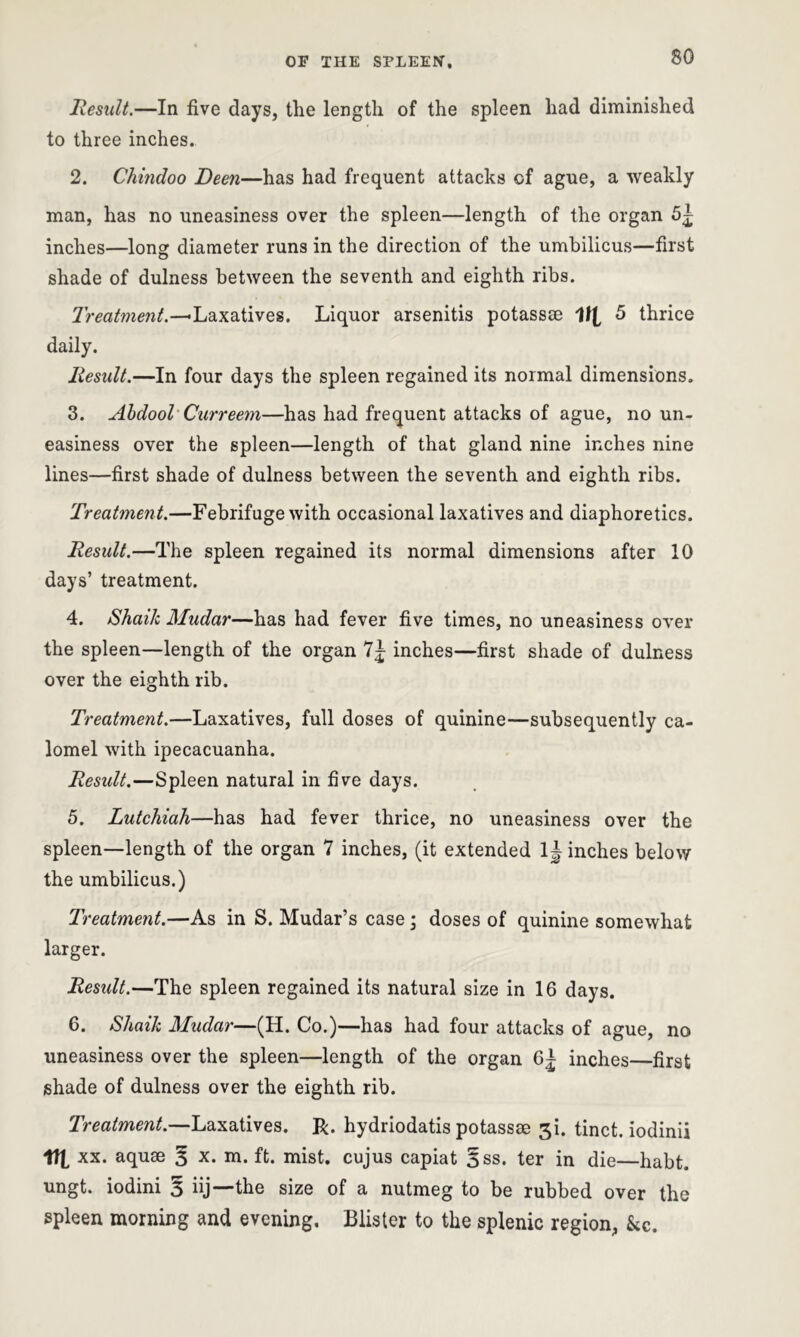 Result.—In five days, the length of the spleen had diminished to three inches. 2. Chindoo Deen—has had frequent attacks of ague, a weakly man, has no uneasiness over the spleen—length of the organ 5^ inches—long diameter runs in the direction of the umbilicus—first shade of dulness between the seventh and eighth ribs. Treatment.—-Laxatives. Liquor arsenitis potassse VI 5 thrice daily. Result.—In four days the spleen regained its normal dimensions. 3. Abdool Curreem—has had frequent attacks of ague, no un- easiness over the spleen—length of that gland nine inches nine lines—first shade of dulness between the seventh and eighth ribs. Treatment.—Febrifuge with occasional laxatives and diaphoretics. Result.—The spleen regained its normal dimensions after 10 days’ treatment. 4. Shaik Mudar—has had fever five times, no uneasiness over the spleen—length of the organ 7^ inches—first shade of dulness over the eighth rib. Treatment.—Laxatives, full doses of quinine—subsequently ca- lomel with ipecacuanha. Residt.—Spleen natural in five days. 5. Lutchiah—has had fever thrice, no uneasiness over the spleen—length of the organ 7 inches, (it extended 1J inches below the umbilicus.) Treatment.—As in S. Mudar’s case; doses of quinine somewhat larger. Residt.—The spleen regained its natural size in 16 days. 6. Shaik Mudar—(H. Co.)—has had four attacks of ague, no uneasiness over the spleen—length of the organ 6± inches—first shade of dulness over the eighth rib. Treatment.—Laxatives. R. hydriodatis potassse 3b tinct. iodinii VI xx. aquae 3 x. m. ft. mist, cujus capiat §ss. ter in die—habt. ungt. iodini 3 iij—the size of a nutmeg to be rubbed over the spleen morning and evening. Blister to the splenic region, kc.