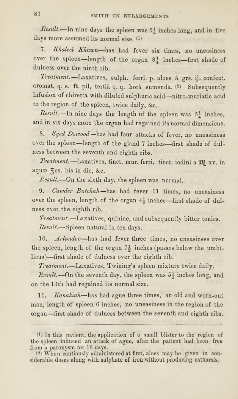 SMITH ON ENLARGEMENTS Result.—In nine days the spleen was 5^ inches long, and in five days more assumed its normal size. (L 7. Khaleel Khawn—has had fever six times, no uneasiness over the spleen—length of the organ 8| inches—first shade of dulness over the ninth rib. Treatment.—Laxatives, sulph. ferri. p. aloes a grs. ij. confect, aromat. q. s. ft. pil, tertia q. q. hora sumenda. (2) Subsequently infusion of chiretta with diluted sulphuric acid—nitro-muriatic acid to the region of the spleen, twice daily, &c. Result.—In nine days the length of the spleen was 5^ inches, and in six days more the organ had regained its normal dimensions. 8. Syed Dowood — has had four attacks of fever, no uneasiness over the spleen—length of the gland 7 inches—first shade of dul- ness between the seventh and eighth ribs. Treatment.—Laxatives, tinct. mur. ferri, tinct. iodini a 111 xv. in aquae 5SS. his in die, &c. Result.—On the sixth day, the spleen was normal. 9. Cawder Butchah —has had fever 11 times, no uneasiness over the spleen, length of the organ 4| inches—first shade of dul- ness over the eighth rib. Treatment.—Laxatives, quinine, and subsequently bitter tonics. Result.—Spleen natural in ten days. 10. Arlandoo—has had fever three times, no uneasiness over the spleen, length of the organ 7\ inches (passes below the umbi- licus)—first shade of dulness over the eighth rib. Treatment.—Laxatives, Twining’s spleen mixture twice daily. Residt.—On the seventh day, the spleen was 5| inches long, and on the 13th had regained its normal size. 11. Kanalciah—has had ague three times, an old and worn-out man, length of spleen 6 inches, no uneasiness in the region of the organ—first shade of dulness between the seventh and eighth ribs. (!) In this patient, the application of a small blister to the region of the spleen induced an attack of ague, after the patient had been free from a paroxysm for 16 days. (2) When cautiously administered at first, aloes maybe given in con- siderable doses along with sulphate of iron without producing catharsis.