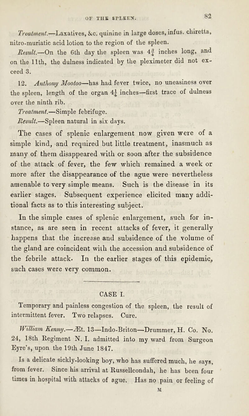 Treatment.—Laxatives, &,c. quinine in large doses, infus. chiretta, nitro-muriatic acid lotion to the region of the spleen. Result.—On the 6th day the spleen was 4f inches long, and on the 11th, the dulness indicated by the pleximeter did not ex- ceed 3. 12. Anthony Mootoo—has had fever twice, no uneasiness over the spleen, length of the organ 4| inches—first trace of dulness over the ninth rib. Treatment.—Simple febrifuge. Result.—Spleen natural in six days. The cases of splenic enlargement now given were of a simple kind, and required but little treatment, inasmuch as many of them disappeared with or soon after the subsidence of the attack of fever, the few which remained a week or more after the disappearance of the ague were nevertheless amenable to very simple means. Such is the disease in its earlier stages. Subsequent experience elicited many addi- tional facts as to this interesting subject. In the simple cases of splenic enlargement, such for in- stance, as are seen in recent attacks of fever, it generally happens that the increase and subsidence of the volume of the gland are coincident with the accession and subsidence of the febrile attack. In the earlier stages of this epidemic, such cases were very common. CASE I. Temporary and painless congestion of the spleen, the result of intermittent fever. Two relapses. Cure. William Kenny.—vEt. 13—Indo-Bviton—Drummer, H. Co. No. 24, 18th Regiment N. I. admitted into my ward from Surgeon Eyre’s, upon the 19th June 1847. Is a delicate sickly-looking boy, who has suffered much, he says, from fever. Since his arrival at Russellcondah, he has been four times in hospital with attacks of ague. Has no pain or feeling of M