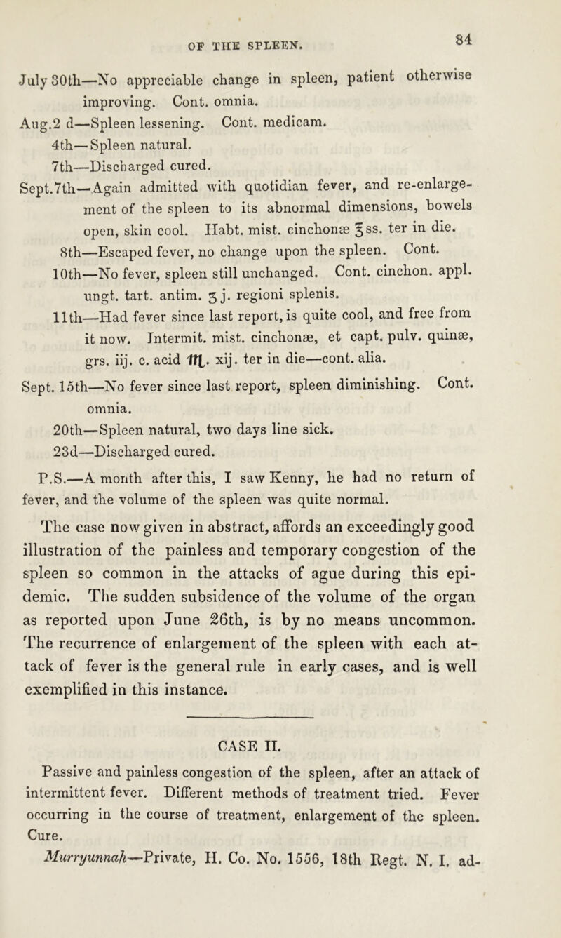 July 30th—No appreciable change in spleen, patient otherwise improving. Cont. omnia. Aug.2 d—Spleen lessening. Cont. medicam. 4th—Spleen natural. 7th—Discharged cured. Sept.Tth—Again admitted with quotidian fever, and re-enlarge- ment of the spleen to its abnormal dimensions, bowels open, skin cool. Habt. mist, cinchonse ^ss- fer ‘m die. 8th—Escaped fever, no change upon the spleen. Cont. 10th—No fever, spleen still unchanged. Cont. cinchon. appl. ungt. tart, antim. 3j. regioni splenis. 11th—Had fever since last report, is quite cool, and free from it now. Intermit, mist, cinchonae, et capt. pulv. quinse, grs. iij. c. acid tip. xij. ter in die—cont. alia. Sept. 15th—No fever since last report, spleen diminishing. Cont. omnia. 20th—Spleen natural, two days line sick. 23d—Discharged cured. P.S.—A month after this, I saw Kenny, he had no return of fever, and the volume of the spleen was quite normal. The case now given in abstract, affords an exceedingly good illustration of the painless and temporary congestion of the spleen so common in the attacks of ague during this epi- demic. The sudden subsidence of the volume of the organ as reported upon June 26th, is by no means uncommon. The recurrence of enlargement of the spleen with each at- tack of fever is the general rule in early cases, and is well exemplified in this instance. CASE II. Passive and painless congestion of the spleen, after an attack of intermittent fever. Different methods of treatment tried. Fever occurring in the course of treatment, enlargement of the spleen. Cure. Murryunnah—Private, H, Co. No. 1556, 18th Regt. N. I. ad-