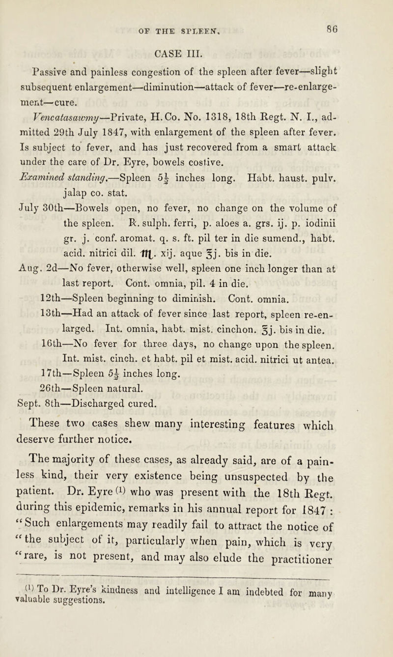 CASE III. Passive and painless congestion of the spleen after fever—slight subsequent enlargement—diminution—attack of fever—re-enlarge- ment—cure. Vencatasawmy—Private, H. Co. No. 1318, 18th Regt. N. I., ad- mitted 29th July 1847, with enlargement of the spleen after fever. Is subject to fever, and has just recovered from a smart attack under the care of Dr. Eyre, bowels costive. Examined standing.—Spleen 5|- inches long. Habt. haust. pulv. jalap co. stat. July 30th—Bowels open, no fever, no change on the volume of the spleen. R. sulph. ferri, p. aloes a. grs. ij. p. iodinii gr. j. conf. aromat. q. s. ft. pil ter in die sumend., habt. acid, nitrici dil. n xij. aque §j. bis in die. Aug. 2d—No fever, otherwise well, spleen one inch longer than at last report. Cont. omnia, pil. 4 in die. 12th—Spleen beginning to diminish. Cont. omnia. 13th—Had an attack of fever since last report, spleen re-en- larged. Int. omnia, habt. mist, cinchon. 3j. bis in die. 16th—No fever for three days, no change upon the spleen. Int. mist, cinch, et habt. pil et mist. acid, nitrici ut antea. 17th—Spleen 5^ inches long. 26th—Spleen natural. Sept. 8th—Discharged cured. These two cases shew many interesting features which deserve farther notice. The majority of these cases, as already said, are of a pain- less kind, their very existence being unsuspected by the patient. Dr. Eyre (x) who was present with the 18th Regt. during this epidemic, remarks in his annual report for 1847 : “Such enlargements may readily fail to attract the notice of “ the subject of it, particularly when pain, which is very rate, is not present, and may also elude the practitioner 9) To Dr. Eyre’s kindness and intelligence I am indebted for many valuable suggestions. J