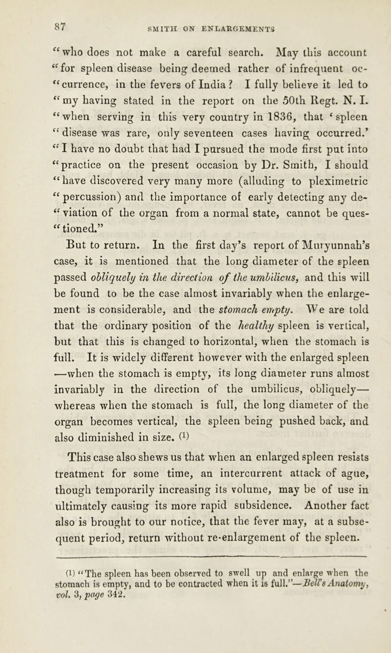 et who does not make a careful search. May this account “for spleen disease being deemed rather of infrequent oc- currence, in the fevers of India ? I fully believe it led to “ my having stated in the report on the 50th Regt. N. I. “when serving in this very country in 1836, that ‘spleen “ disease was rare, only seventeen cases having occurred.* “ I have no doubt that had I pursued the mode first put into “practice on the present occasion by Dr. Smith, I should “ have discovered very many more (alluding to pleximetric “ percussion) and the importance of early detecting any de- viation of the organ from a normal state, cannot be ques- “ tioned.” But to return. In the first day’s report of Muryunnah’s case, it is mentioned that the long diameter of the spleen passed obliquely in the direction of the umbilicus, and this will be found to be the case almost invariably7 when the enlarge- ment is considerable, and the stomach empty. We are told that the ordinary position of the healthy spleen is vertical, but that this is changed to horizontal, when the stomach is full. It is widely different however with the enlarged spleen —when the stomach is empty, its long diameter runs almost invariably in the direction of the umbilicus, obliquely— whereas when the stomach is full, the long diameter of the organ becomes vertical, the spleen being pushed back, and also diminished in size, f1) This case also shews us that when an enlarged spleen resists treatment for some time, an intercurrent attack of ague, though temporarily increasing its volume, may be of use in ultimately causing its more rapid subsidence. Another fact also is brought to our notice, that the fever may, at a subse- quent period, return without re-enlargement of the spleen. (!) “The spleen has been observed to swell up and enlarge when the stomach is empty, and to be contracted when it is full.”—Bell's Anatomy, vol. 3, page 342.
