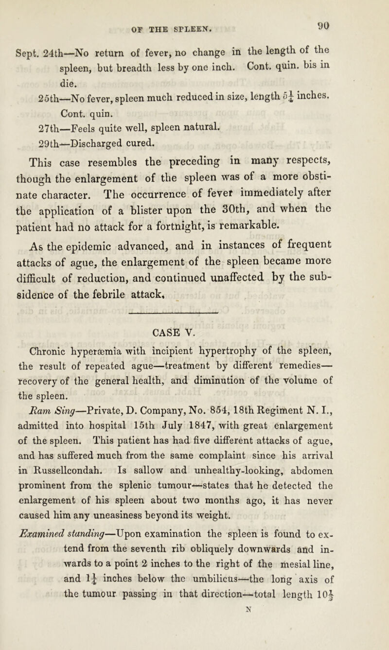 Sept. 24th—No return of fever, no change in the length of the spleen, but breadth less by one inch. Cont. quin, bis in die. 25th—No fever, spleen much reduced in size, length 5 J inches. Cont. quin. 27th—Feels quite well, spleen natural. 29th—Discharged cured. This case resembles the preceding in many respects, though the enlargement of the spleen was of a more obsti- nate character. The occurrence of fever immediately after the application of a blister upon the 30th, and when the patient had no attack for a fortnight, is remarkable. As the epidemic advanced, and in instances of frequent attacks of ague, the enlargement of the spleen became more difficult of reduction, and continued unaffected by the sub- sidence of the febrile attack. CASE V. Chronic hypersemia with incipient hypertrophy of the spleen, the result of repeated ague—treatment by different remedies— recovery of the general health, and diminution of the volume of the spleen. Ram Sing—Private, D. Company, No. 854, 18th Regiment N. I., admitted into hospital 15th July 1847, with great enlargement of the spleen. This patient has had five different attacks of ague, and has suffered much from the same complaint since his arrival in Russellcondah. Is sallow and unhealthy-looking, abdomen prominent from the splenic tumour—states that he detected the enlargement of his spleen about two months ago, it has never caused him any uneasiness beyond its weight. Examined standing—Upon examination the spleen is found to ex- tend from the seventh rib obliquely downwards and in- wards to a point 2 inches to the right of the mesial line, and lj inches below the umbilicus—the long axis of the tumour passing in that direction—total length 10J N