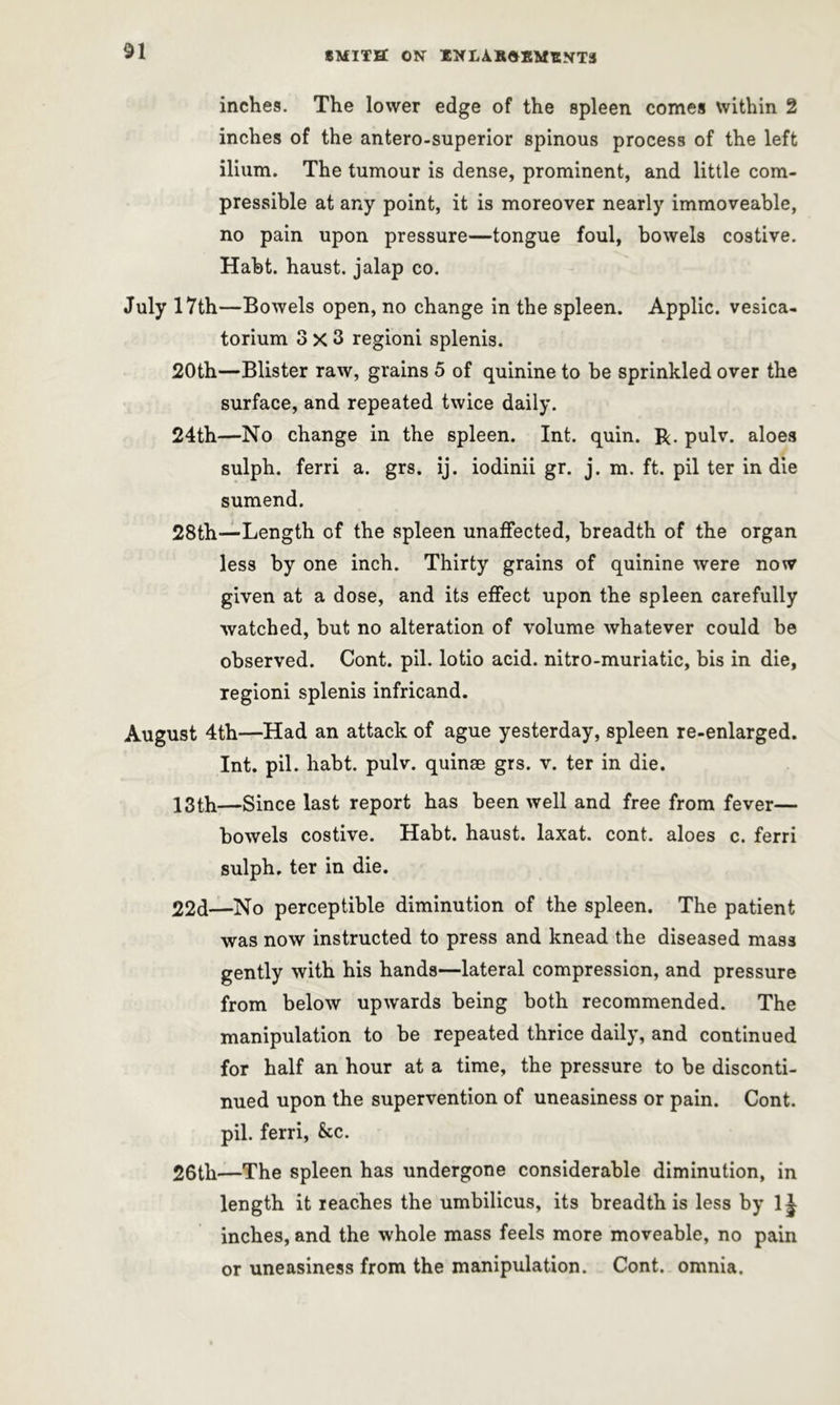inches. The lower edge of the spleen conies within 2 inches of the antero-superior spinous process of the left ilium. The tumour is dense, prominent, and little com- pressible at any point, it is moreover nearly immoveable, no pain upon pressure—tongue foul, bowels costive. Habt. haust. jalap co. July 17th—Bowels open, no change in the spleen. Applic. vesica- torium 3x3 regioni splenis. 20th—Blister raw, grains 5 of quinine to be sprinkled over the surface, and repeated twice daily. 24th—No change in the spleen. Int. quin. R. pulv. aloes sulph. ferri a. grs. ij. iodinii gr. j. m. ft. pil ter in die sumend. 28th—Length of the spleen unaffected, breadth of the organ less by one inch. Thirty grains of quinine were now given at a dose, and its effect upon the spleen carefully watched, but no alteration of volume whatever could be observed. Cont. pil. lotio acid, nitro-muriatic, bis in die, regioni splenis infricand. August 4th—Had an attack of ague yesterday, spleen re-enlarged. Int. pil. habt. pulv. quinae grs. v. ter in die. 13th—Since last report has been well and free from fever— bowels costive. Habt. haust. laxat. cont. aloes c. ferri sulph. ter in die. 22d—No perceptible diminution of the spleen. The patient was now instructed to press and knead the diseased mass gently with his hands—lateral compression, and pressure from below upwards being both recommended. The manipulation to be repeated thrice daily, and continued for half an hour at a time, the pressure to be disconti- nued upon the supervention of uneasiness or pain. Cont. pil. ferri, &c. 26th—The spleen has undergone considerable diminution, in length it reaches the umbilicus, its breadth is less by 1^ inches, and the whole mass feels more moveable, no pain or uneasiness from the manipulation. Cont. omnia.