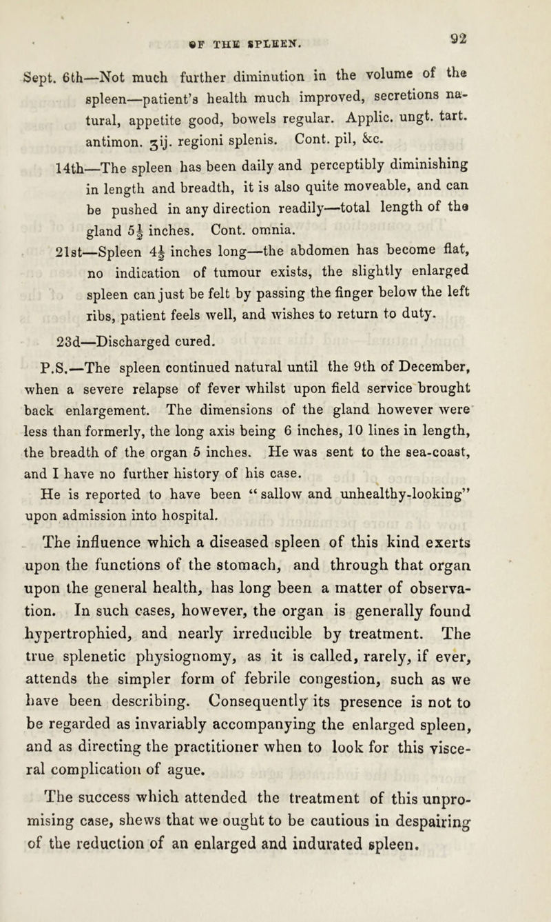 Sept. 6 th—Not much further diminution in the volume of the spleen—patient’s health much improved, secretions na- tural, appetite good, bowels regular. Applic. ungt. tart, antimon. 3ij. regioni splenis. Cont. pil, &tc. 14th—The spleen has been daily and perceptibly diminishing in length and breadth, it is also quite moveable, and can be pushed in any direction readily—total length of the gland 5| inches. Cont. omnia. 21st—Spleen 4^ inches long—the abdomen has become flat, no indication of tumour exists, the slightly enlarged spleen can just be felt by passing the finger below the left ribs, patient feels well, and wishes to return to duty. 23d—Discharged cured. P.S.—The spleen continued natural until the 9th of December, when a severe relapse of fever whilst upon field service brought back enlargement. The dimensions of the gland however were less than formerly, the long axis being 6 inches, 10 lines in length, the breadth of the organ 5 inches. He was sent to the sea-coast, and I have no further history of his case. He is reported to have been “ sallow and unhealthy-looking” upon admission into hospital. The influence which a diseased spleen of this kind exerts upon the functions of the stomach, and through that organ upon the general health, has long been a matter of observa- tion. In such cases, however, the organ is generally found hypertrophied, and nearly irreducible by treatment. The true splenetic physiognomy, as it is called, rarely, if ever, attends the simpler form of febrile congestion, such as we have been describing. Consequently its presence is not to be regarded as invariably accompanying the enlarged spleen, and as directing the practitioner when to look for this visce- ral complication of ague. The success which attended the treatment of this unpro- mising case, shews that we ought to be cautious in despairing of the reduction of an enlarged and indurated spleen.