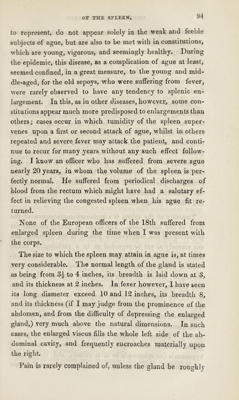 to represent, do not appear solely in tlie weak and feeble subjects of ague, but are also to be met with in constitutions, which are young, vigorous, and seemingly healthy. During the epidemic, this disease, as a complication of ague at least, seemed confined, in a great measure, to the young and mid- dle-aged, for the old sepoys, who were suffering from fever, were rarely observed to have any tendency to splenic en- largement. In this, as in other diseases, however, some con- stitutions appear much more predisposed to enlargements than others; cases occur in which tumidity of the spleen super- venes upon a first or second attack of ague, whilst in others repeated and severe fever may attack the patient, and conti- nue to recur for many years without any such effect follow- ing. I know an officer who has suffered from severe ague nearly 20 years, in whom the volume of the spleen is per- fectly normal. He suffered from periodical discharges of blood from the rectum which might have had a salutary ef- fect in relieving the congested spleen when his ague fit re- turned. jSlone of the European officers of the 18th suffered from enlarged spleen during the time when I was present with the corps. The size to which the spleen may attain in ague is, at times very considerable. The normal length of the gland is stated as being from 3J to 4 inches, its breadth is laid down at 3, and its thickness at 2 inches. In fever however, I have seen its long diameter exceed 10 and 12 inches, its breadth 8, and its thickness (if I may judge from the prominence of the abdomen, and from the difficulty of depressing the enlarged gland,) very much above the natural dimensions. In such cases, the enlarged viscus fills the whole left side of the ab- dominal cavity, and frequently encroaches materially upon the right. Pain is rarely complained of, unless the gland be roughly
