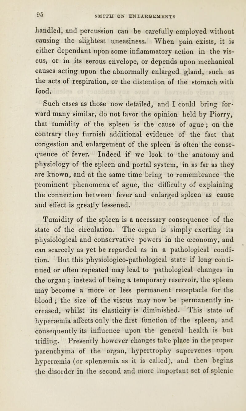 handled, and percussion can be carefully employed without causing the slightest uneasiness. When pain exists, it is either dependant upon some inflammatory action in the vis- cus, or in its serous envelope, or depends upon mechanical causes acting upon the abnormally enlarged gland, such as the acts of respiration, or the distention of the stomach with food. Such cases as those now detailed, and I could bring for- ward many similar, do not favor the opinion held by Piorry, that tumidity of the spleen is the cause of ague ; on the contrary they furnish additional evidence of the fact that congestion and enlargement of the spleen is often the conse- quence of fever. Indeed if we look to the anatomy and physiology of the spleen and portal system, in as far as they are known, and at the same time bring to remembrance the prominent phenomena of ague, the difficulty of explaining the connection between fever and enlarged spleen as cause and effect is greatly lessened. Tumidity of the spleen is a necessary consequence of the state of the circulation. The organ is simply exerting its physiological and conservative powers in the oeconomy, and can scarcely as yet be regarded as in a pathological condi- tion. But this physiologico-pathological state if long conti- nued or often repeated may lead to pathological changes in the organ ; instead of being a temporary reservoir, the spleen may become a more or less permanent receptacle for the blood ; the size of the viscus may now be permanently in- creased, whilst its elasticity is diminished. This state of hyperaemia affects only the first function of the spleen, and consequently its influence upon the general health is but trifling. Presently however changes take place in the proper parenchyma of the organ, hypertrophy supervenes upon liyperaemia (or splensemia as it is called), and then begins the disorder in the second and more important set of splenic