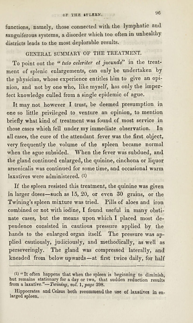functions, namely, those connected with the lymphatic and sanguiferous systems, a disorder which too often in unhealthy districts leads to the most deplorable results. GENERAL SUMMARY OF THE TREATMENT. To point out the “ tuto celeriter et jucunde” in the treat- ment of splenic enlargements, can only be undertaken by the physician, whose experience entitles him to give an opi- nion, and not by one who, like myself, has only the imper- fect knowledge culled from a single epidemic of ague. It may not however I trust, be deemed presumption in one so little privileged to venture an opinion, to mention briefly what kind of treatment was found of most service in those cases which fell under my immediate observation. In all cases, the cure of the attendant fever was the first object, very frequently the volume of the spleen became normal when the ague subsided. When the fever was subdued, and the gland continued enlarged, the quinine, cinchona or liquor arsenicalis was continued for some time, and occasional warm laxatives were administered. C1) If the spleen resisted this treatment, the quinine was given in larger doses—such as 15, 20, or even 30 grains, or the Twining’s spleen mixture was tried. Pills of aloes and iron combined or not with iodine, I found useful in many obsti- nate cases, but the means upon which I placed most de- pendence consisted in cautious pressure applied by the hands to the enlarged organ itself. The pressure was ap- plied cautiously, judiciously, and methodically, as well as perseveringly. The gland was compressed laterally, and kneaded from below upwards—at first twice daily, for half 0) “ It often happens that when the spleen is beginning to diminish, but remains stationary for a day or two, that sudden reduction results from a laxative.”—Twining, vol. I, page 398. Hippocrates and Celsus both recommend the use of laxatives in en- larged spleen.