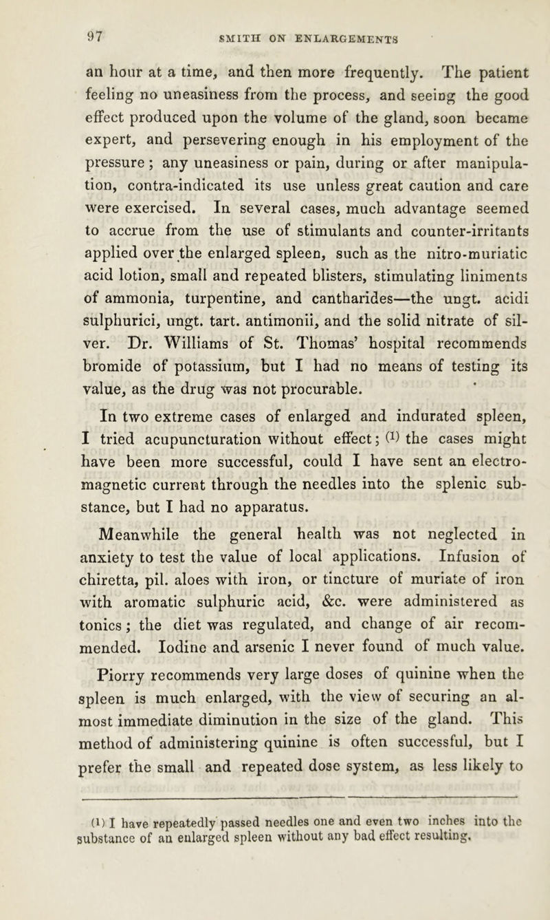 an hour at a time, and then more frequently. The patient feeling no uneasiness from the process, and seeing the good effect produced upon the volume of the gland, soon became expert, and persevering enough in his employment of the pressure ; any uneasiness or pain, during or after manipula- tion, contra-indicated its use unless great caution and care were exercised. In several cases, much advantage seemed to accrue from the use of stimulants and counter-irritants applied over the enlarged spleen, such as the nitro-muriatic acid lotion, small and repeated blisters, stimulating liniments of ammonia, turpentine, and cantharides—the ungt. acidi sulphurici, ungt. tart, antimonii, and the solid nitrate of sil- ver. Dr. Williams of St. Thomas’ hospital recommends bromide of potassium, but I had no means of testing its value, as the drug was not procurable. In two extreme cases of enlarged and indurated spleen, I tried acupuncturation without effect; C1) the cases might have been more successful, could I have sent an electro- magnetic current through the needles into the splenic sub- stance, but I had no apparatus. Meanwhile the general health was not neglected in anxiety to test the value of local applications. Infusion of chiretta, pii. aloes with iron, or tincture of muriate of iron with aromatic sulphuric acid, &c. were administered as tonics; the diet was regulated, and change of air recom- mended. Iodine and arsenic I never found of much value. Piorry recommends very large doses of quinine when the spleen is much enlarged, with the view of securing an al- most immediate diminution in the size of the gland. This method of administering quinine is often successful, but I prefer the small and repeated dose system, as less likely to (1) I have repeatedly passed needles one and even two inches into the substance of an enlarged spleen without any bad effect resulting.