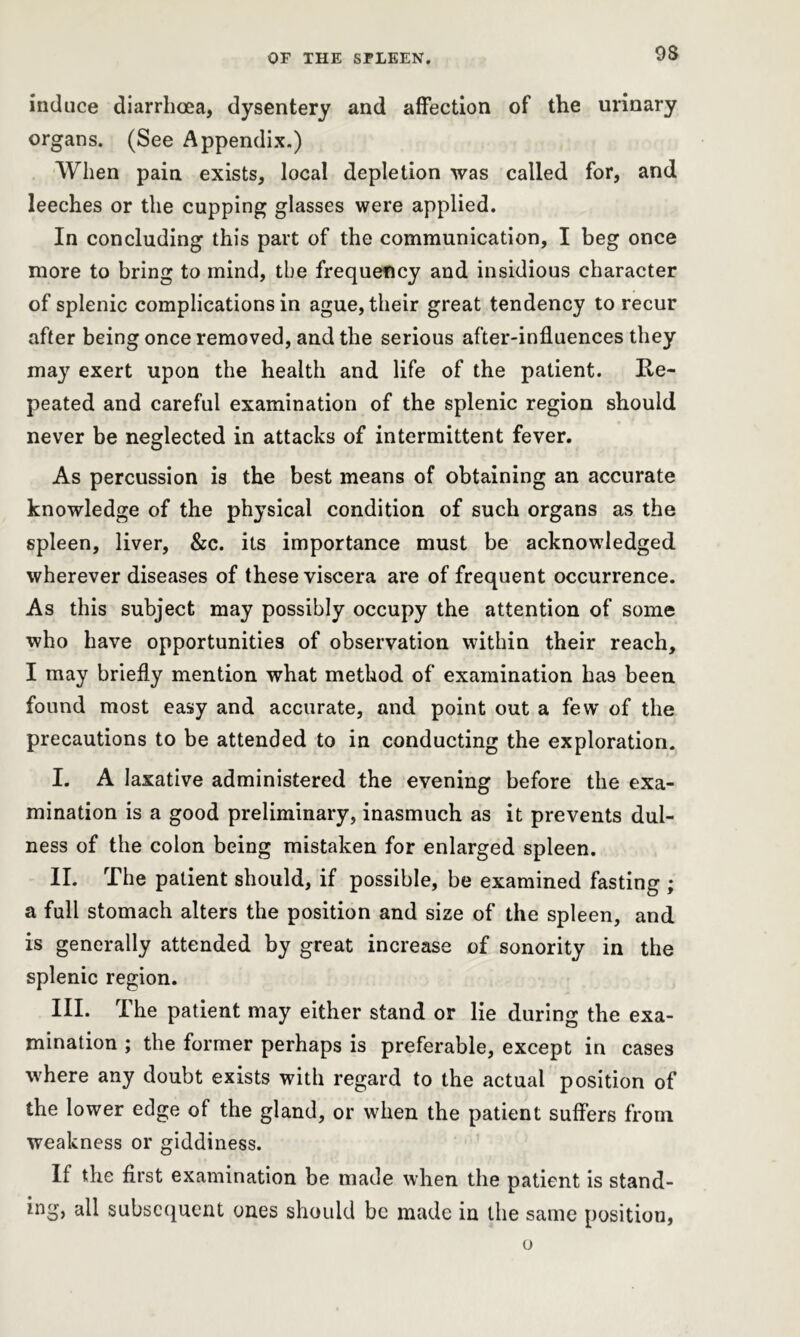 induce diarrhoea, dysentery and affection of the urinary organs. (See Appendix.) When pain exists, local depletion was called for, and leeches or the cupping glasses were applied. In concluding this part of the communication, I beg once more to bring to mind, the frequency and insidious character of splenic complications in ague, their great tendency to recur after being once removed, and the serious after-influences they may exert upon the health and life of the patient. Re- peated and careful examination of the splenic region should never be neglected in attacks of intermittent fever. As percussion is the best means of obtaining an accurate knowledge of the physical condition of such organs as the spleen, liver, &c. its importance must be acknowledged wherever diseases of these viscera are of frequent occurrence. As this subject may possibly occupy the attention of some who have opportunities of observation within their reach, I may briefly mention what method of examination has been found most easy and accurate, and point out a few' of the precautions to be attended to in conducting the exploration. I. A laxative administered the evening before the exa- mination is a good preliminary, inasmuch as it prevents dul- ness of the colon being mistaken for enlarged spleen. II. The patient should, if possible, be examined fasting ; a full stomach alters the position and size of the spleen, and is generally attended by great increase of sonority in the splenic region. III. The patient may either stand or lie during the exa- mination ; the former perhaps is preferable, except in cases where any doubt exists with regard to the actual position of the lower edge of the gland, or when the patient suffers from weakness or giddiness. If the first examination be made when the patient is stand- ing, all subsequent ones should be made in the same position, o