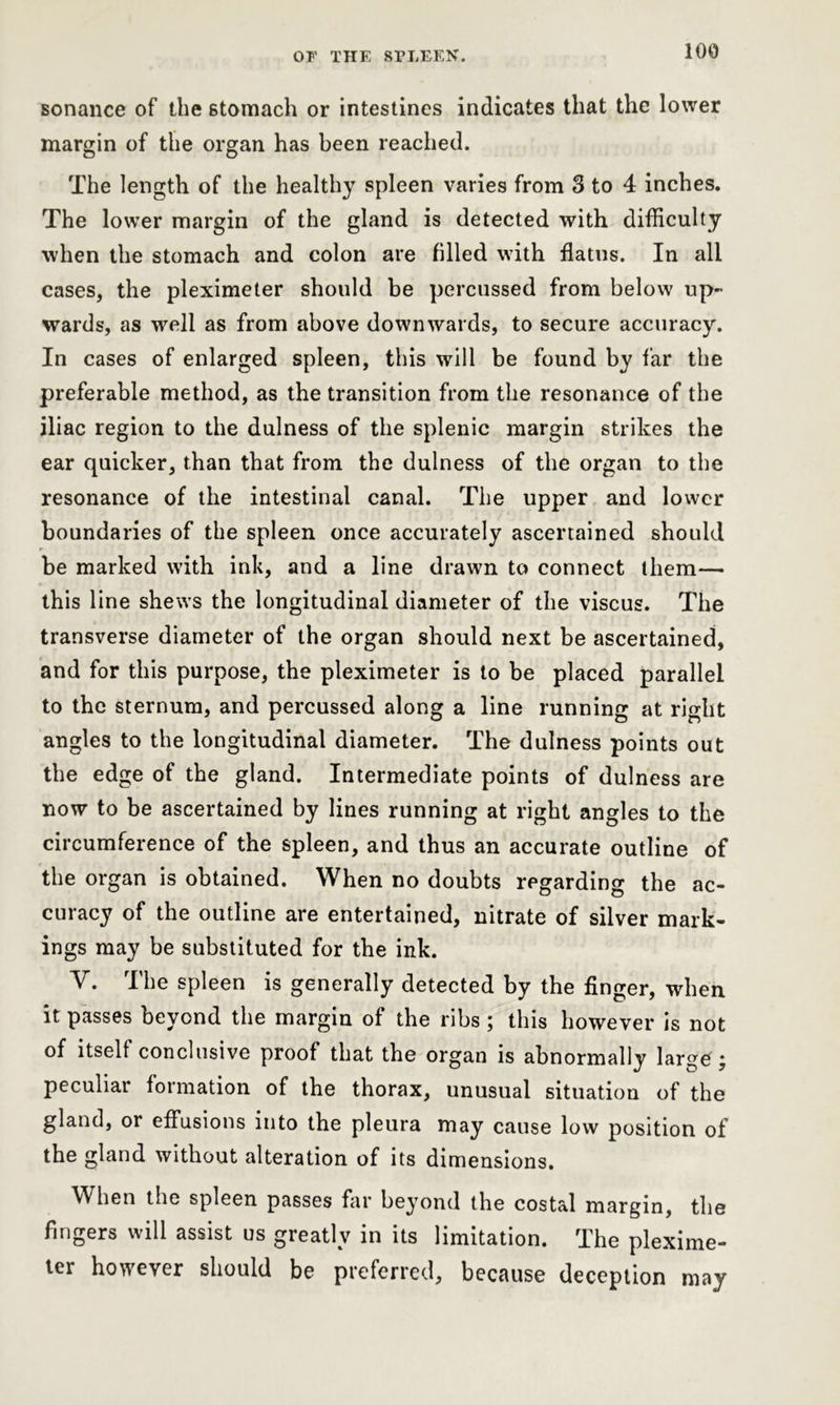 sonance of the stomach or intestines indicates that the lower margin of the organ has been reached. The length of the healthy spleen varies from 3 to 4 inches. The lower margin of the gland is detected with difficulty when the stomach and colon are filled with flatus. In all cases, the pleximeter should be percussed from below up- wards, as well as from above downwards, to secure accuracy. In cases of enlarged spleen, this will be found by far the preferable method, as the transition from the resonance of the iliac region to the dulness of the splenic margin strikes the ear quicker, than that from the dulness of the organ to the resonance of the intestinal canal. The upper and lower boundaries of the spleen once accurately ascertained should be marked with ink, and a line drawn to connect them— this line shews the longitudinal diameter of the viscus. The transverse diameter of the organ should next be ascertained, and for this purpose, the pleximeter is to be placed parallel to the sternum, and percussed along a line running at right angles to the longitudinal diameter. The dulness points out the edge of the gland. Intermediate points of dulness are now to be ascertained by lines running at right angles to the circumference of the spleen, and thus an accurate outline of the organ is obtained. When no doubts regarding the ac- curacy of the outline are entertained, nitrate of silver mark- ings may be substituted for the ink. Y. The spleen is generally detected by the finger, when it passes beyond the margin of the ribs; this however is not of itself conclusive proof that the organ is abnormally large ; peculiar formation of the thorax, unusual situation of the gland, or effusions into the pleura may cause low position of the gland without alteration of its dimensions. When the spleen passes far beyond the costal margin, the fingers will assist us greatly in its limitation. The plexime- ter however should be preferred, because deception may