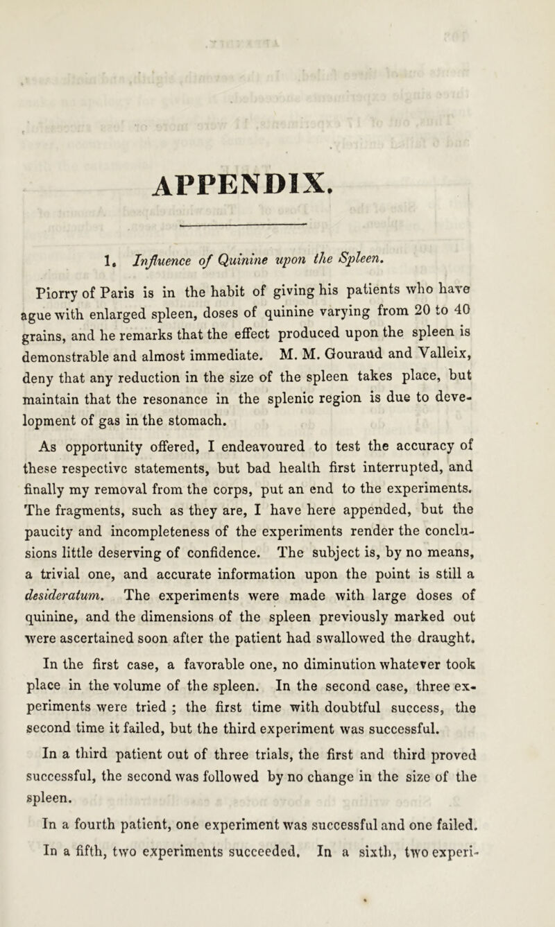 appendix. 1, Influence of Quinine upon the Spleen. Piorry of Paris is in the habit of giving his patients who hare ague with enlarged spleen, doses of quinine varying from 20 to 40 grains, and he remarks that the effect produced upon the spleen is demonstrable and almost immediate. M. M. Gouraud and Valleix, deny that any reduction in the size of the spleen takes place, but maintain that the resonance in the splenic region is due to deve- lopment of gas in the stomach. As opportunity offered, I endeavoured to test the accuracy of these respective statements, hut bad health first interrupted, and finally my removal from the corps, put an end to the experiments. The fragments, such as they are, I have here appended, but the paucity and incompleteness of the experiments render the conclu- sions little deserving of confidence. The subject is, by no means, a trivial one, and accurate information upon the point is still a desideratum. The experiments were made with large doses of quinine, and the dimensions of the spleen previously marked out were ascertained soon after the patient had swallowed the draught. In the first case, a favorable one, no diminution whatever took place in the volume of the spleen. In the second case, three ex- periments were tried ; the first time with doubtful success, the second time it failed, but the third experiment was successful. In a third patient out of three trials, the first and third proved successful, the second was followed by no change in the size of the spleen. In a fourth patient, one experiment was successful and one failed. In a fifth, two experiments succeeded. In a sixth, two experi-