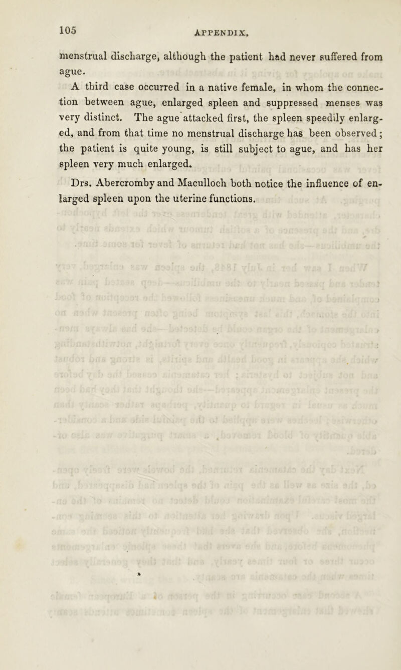 menstrual discharge, although the patient had never suffered from ague. A third case occurred in a native female, in whom the connec- tion between ague, enlarged spleen and suppressed menses was very distinct. The ague attacked first, the spleen speedily enlarg- ed, and from that time no menstrual discharge has been observed; the patient is quite young, is still subject to ague, and has her spleen very much enlarged. Drs. Abercromby and Maculloch both notice the influence of en- larged spleen upon the uterine functions.
