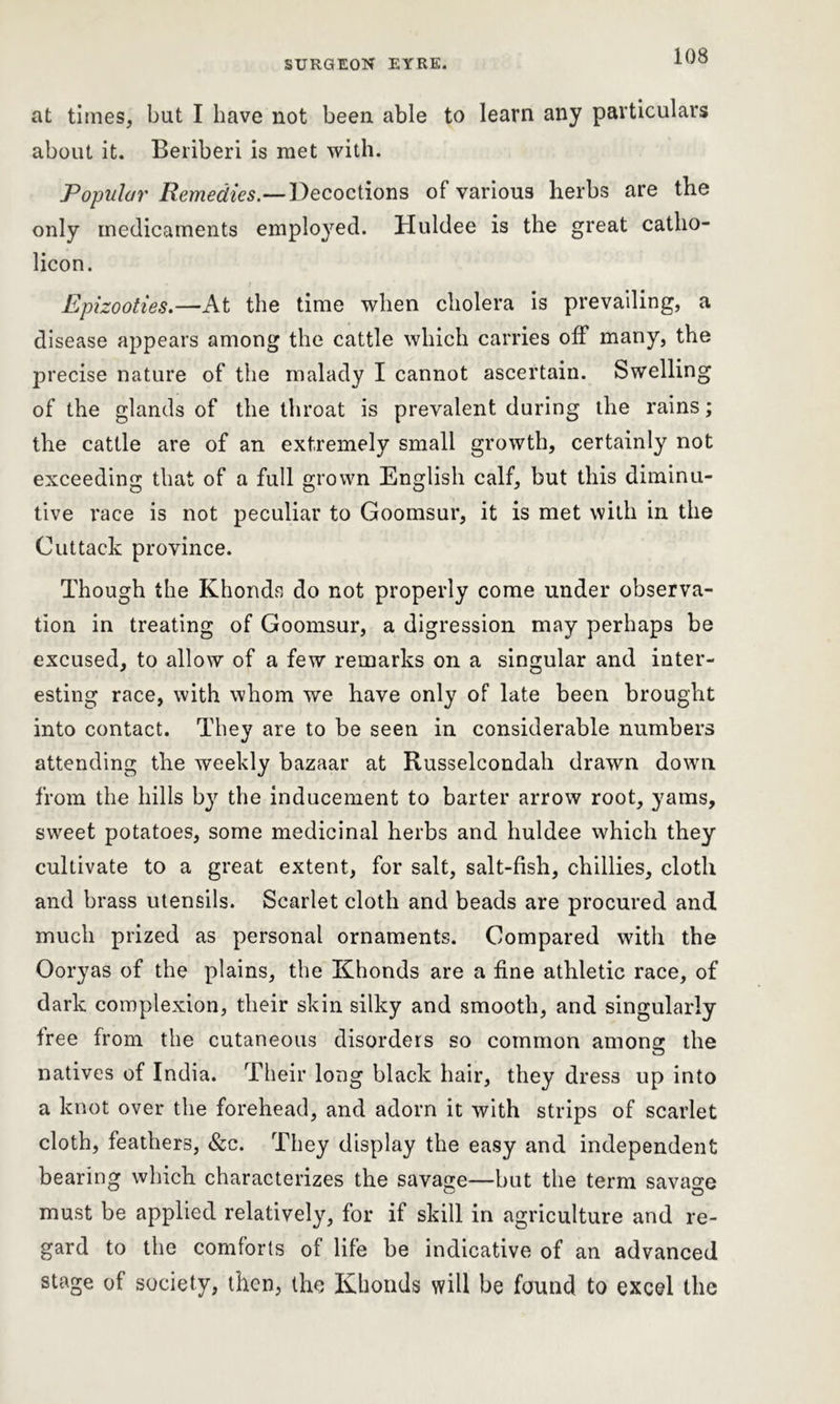 at times, but I have not been able to learn any particulars about it. Beriberi is met with. Popular Remedies.—Decoctions of various herbs are the only medicaments employed. Huldee is the great catho- licon. Epizooties.—At the time when cholera is prevailing, a disease appears among the cattle which carries off many, the precise nature of the malady I cannot ascertain. Swelling of the glands of the throat is prevalent during the rains; the cattle are of an extremely small growth, certainly not exceeding that of a full grown English calf, but this diminu- tive race is not peculiar to Goomsur, it is met with in the Cuttack province. Though the Khonds do not properly come under observa- tion in treating of Goomsur, a digression may perhaps be excused, to allow of a few remarks on a singular and inter- esting race, with whom we have only of late been brought into contact. They are to be seen in considerable numbers attending the weekly bazaar at Russelcondah drawn down from the hills by the inducement to barter arrow root, yams, sweet potatoes, some medicinal herbs and huldee which they cultivate to a great extent, for salt, salt-fish, chillies, cloth and brass utensils. Scarlet cloth and beads are procured and much prized as personal ornaments. Compared with the Ooryas of the plains, the Khonds are a fine athletic race, of dark complexion, their skin silky and smooth, and singularly free from the cutaneous disorders so common among the natives of India. Their long black hair, they dress up into a knot over the forehead, and adorn it with strips of scarlet cloth, feathers, &c. They display the easy and independent bearing which characterizes the savage—but the term savage must be applied relatively, for if skill in agriculture and re- gard to the comforts of life be indicative of an advanced stage of society, then, the Khonds will be found to excel the