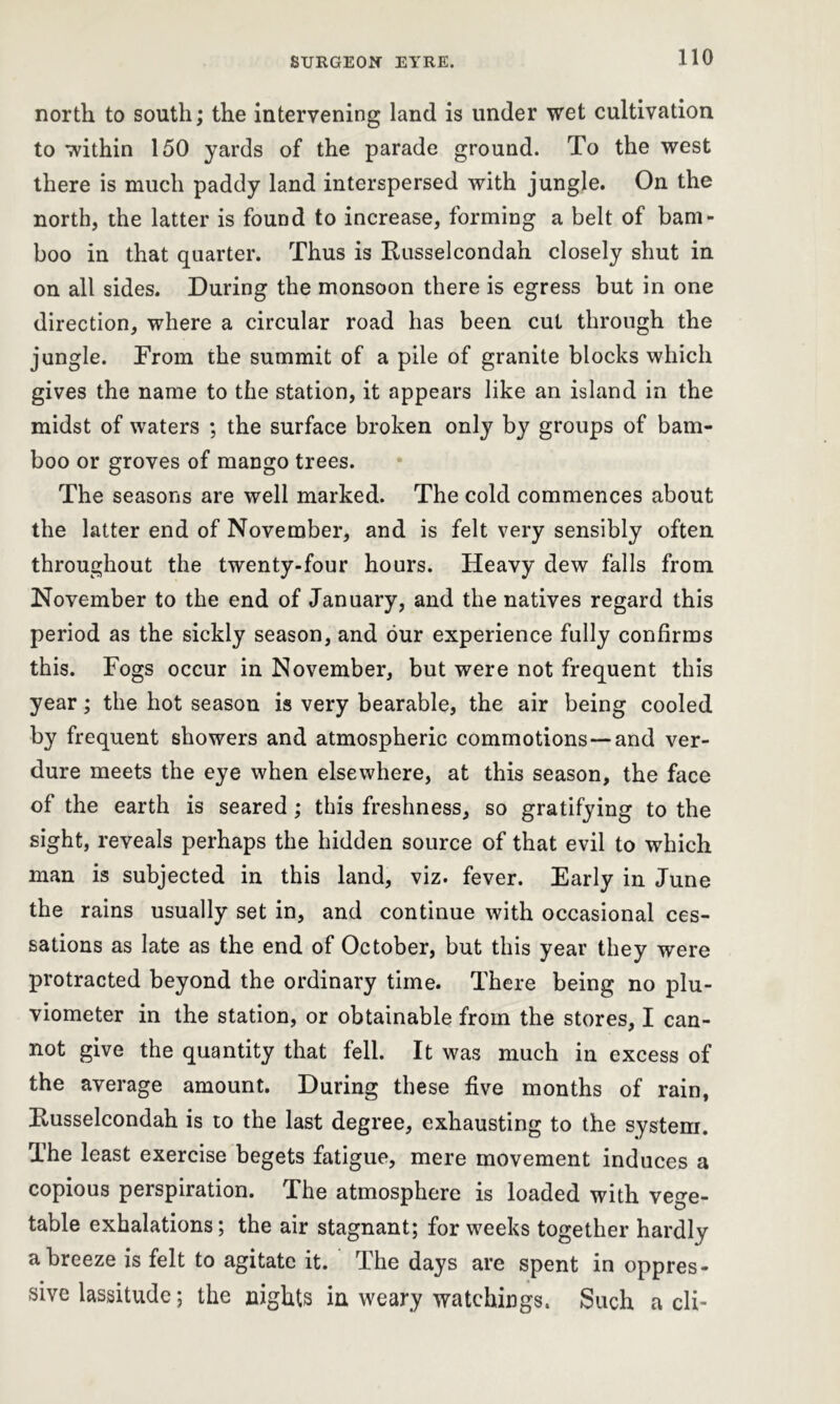 north to south; the intervening land is under wet cultivation to within 150 yards of the parade ground. To the west there is much paddy land interspersed with jungle. On the north, the latter is found to increase, forming a belt of bam- boo in that quarter. Thus is Russelcondah closely shut in on all sides. During the monsoon there is egress but in one direction, where a circular road has been cut through the jungle. From the summit of a pile of granite blocks which gives the name to the station, it appears like an island in the midst of waters ; the surface broken only by groups of bam- boo or groves of mango trees. The seasons are well marked. The cold commences about the latter end of November, and is felt very sensibly often throughout the twenty-four hours. Heavy dew falls from November to the end of January, and the natives regard this period as the sickly season, and our experience fully confirms this. Fogs occur in November, but were not frequent this year; the hot season is very bearable, the air being cooled by frequent showers and atmospheric commotions —and ver- dure meets the eye when elsewhere, at this season, the face of the earth is seared; this freshness, so gratifying to the sight, reveals perhaps the hidden source of that evil to which man is subjected in this land, viz. fever. Early in June the rains usually set in, and continue with occasional ces- sations as late as the end of October, but this year they were protracted beyond the ordinary time. There being no plu- viometer in the station, or obtainable from the stores, I can- not give the quantity that fell. It was much in excess of the average amount. During these five months of rain, Russelcondah is to the last degree, exhausting to the system. The least exercise begets fatigue, mere movement induces a copious perspiration. The atmosphere is loaded with vege- table exhalations; the air stagnant; for weeks together hardly a breeze is felt to agitate it. The days are spent in oppres- sive lassitude; the nights in weary watchings. Such a cli-