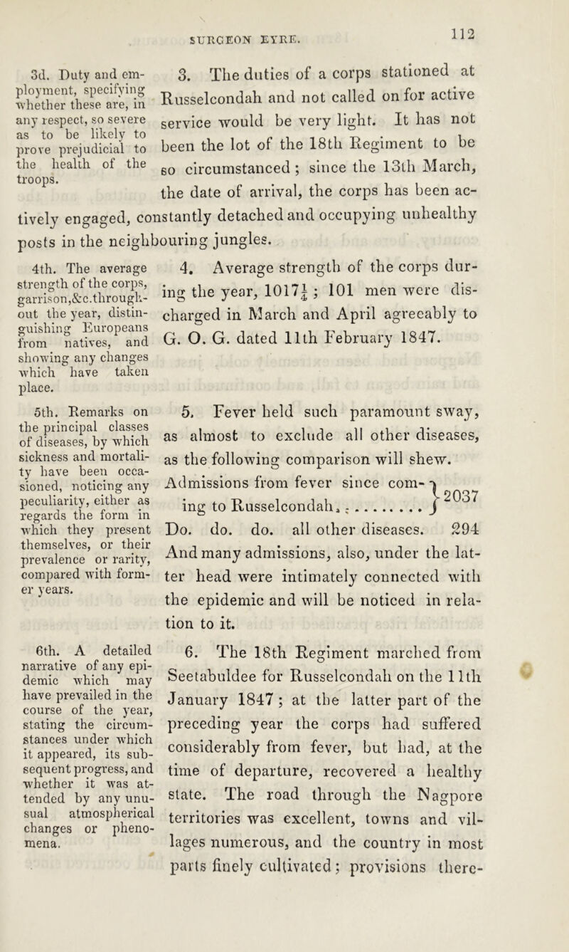 3d. Duty and em- ployment, specifying whether these are, in any respect, so severe as to be likely to prove prejudicial to the health of the troops. 3. The duties of a corps stationed at Russelcondah and not called on for active service would be very light. It has not been the lot of the 18th Regiment to be so circumstanced ; since the 13th March, the date of arrival, the corps has been ac- tively engaged, constantly detached and occupying unhealthy posts in the neighbouring jungles. 4th. The average strength of the corps, garrison,&c. through- out the year, distin- guishing Europeans from natives, and showing any changes which have taken place. 4. Average strength of the corps dur- ing the year, 1011\; 101 men were dis- charged in March and April agreeably to G. O. G. dated 11th February 1847. 5th. Remarks on the principal classes of diseases, by which sickness and mortali- ty have been occa- sioned, noticing any peculiarity, either as regards the form in which they present themselves, or their prevalence or rarity, compared with form- er years. 5. Fever held such paramount sway, as almost to exclude all other diseases, as the following comparison will shew. Admissions from fever since com- ^2037 ing to Russelcondah, j Do. do. do. all other diseases. 294 And many admissions, also, under the lat- ter head were intimately connected with the epidemic and will be noticed in rela- tion to it. 6th. A detailed narrative of any epi- demic which may have prevailed in the course of the year, stating the circum- stances under which it appeared, its sub- sequent progress, and whether it was at- tended by any unu- sual atmospherical changes or pheno- mena. 6. The 18th Regiment marched from Seetabuldee for Russelcondah on the 11th January 1847 ; at the latter part of the preceding year the corps had suffered considerably from fever, but had, at the time of departure, recovered a healthy state. The road through the Nagpore territories was excellent, towns and vil- lages numerous, and the country in most parts finely cultivated ; provisions there-