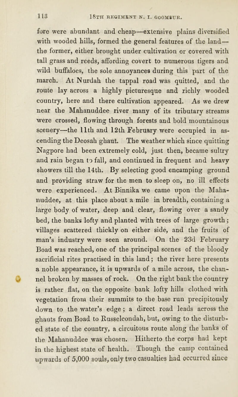 fore were abundant and cheap—extensive plains diversified with wooded hills, formed the general features of the land— the former, either brought under cultivation or covered with tall grass and reeds, affording covert to numerous tigers and wild buffaloes, the sole annoyances during this part of the march. At Nurdah the tappal road was quitted, and the route lay across a highly picturesque and richly wooded country, here and there cultivation appeared. As we drew near the Mahanuddee river many of its tributary streams were crossed, flowing through forests and bold mountainous scenery—the 11th and 12th February were occupied in as- cending the Deosah ghaut. The weather which since quitting Nagpore had been extremely cold, just then, became sultry and rain began to fall, and continued in frequent and heavy showers till the 14th. By selecting good encamping ground and providing straw for the men to sleep on, no ill effects were experienced. At Binnika we came upon the Maha- nuddee, at this place about a mile in breadth, containing a large body of water, deep and clear, flowing over a sandy bed, the banks lofty and planted with trees of large growth; villages scattered thickly on either side, and the fruits of man’s industry were seen around. On the 23d February Boad was reached, one of the principal scenes of the bloody sacrificial rites practised in this land; the river here presents a noble appearance, it is upwards of a mile across, the chan- nel broken by masses of rock. On the right bank the country is rather flat, on the opposite bank lofty hills clothed with vegetation from their summits to the base run precipitously down to the water’s edge ; a direct road leads across the ghauts from Boad to Busselcondah, but, owing to the disturb- ed state of the country, a circuitous route along the banks of the Mahanuddee was chosen. Hitherto the corps had kept in the highest state of health. Though the camp contained upwards of 5,000 souls, only two casualties had occurred siuce